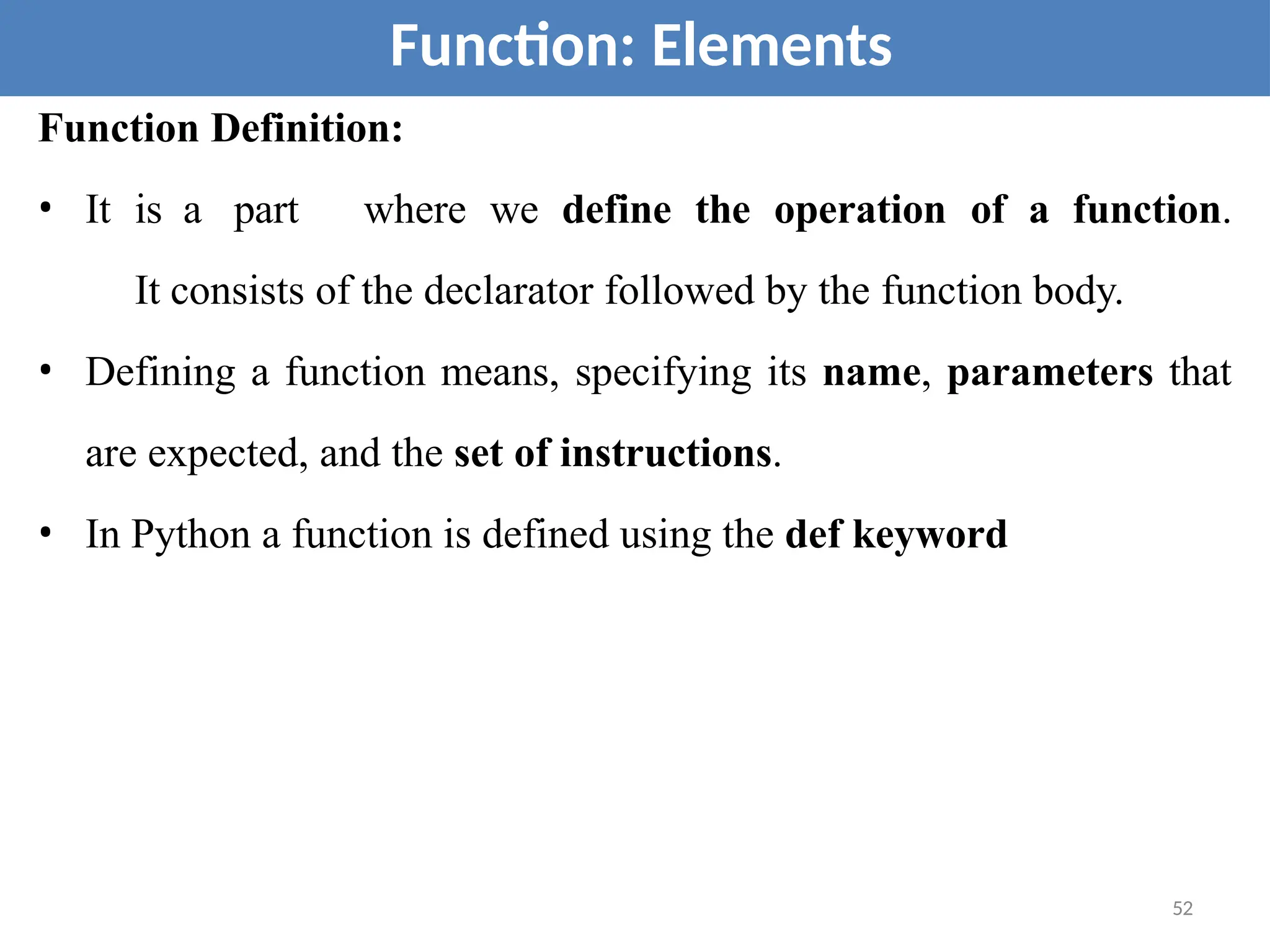 Function Definition:
• It is a part where we define the operation of a function.
It consists of the declarator followed by the function body.
• Defining a function means, specifying its name, parameters that
are expected, and the set of instructions.
• In Python a function is defined using the def keyword
Function: Elements
52
 
