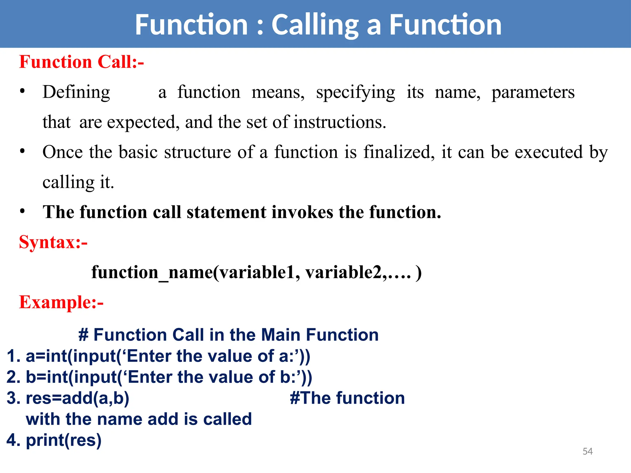 Function : Calling a Function
Function Call:-
• Defining a function means, specifying its name, parameters
that are expected, and the set of instructions.
• Once the basic structure of a function is finalized, it can be executed by
calling it.
• The function call statement invokes the function.
Syntax:-
function_name(variable1, variable2,…. )
Example:-
# Function Call in the Main Function
1. a=int(input(‘Enter the value of a:’))
2. b=int(input(‘Enter the value of b:’))
3. res=add(a,b) #The function
with the name add is called
4. print(res) 54
 