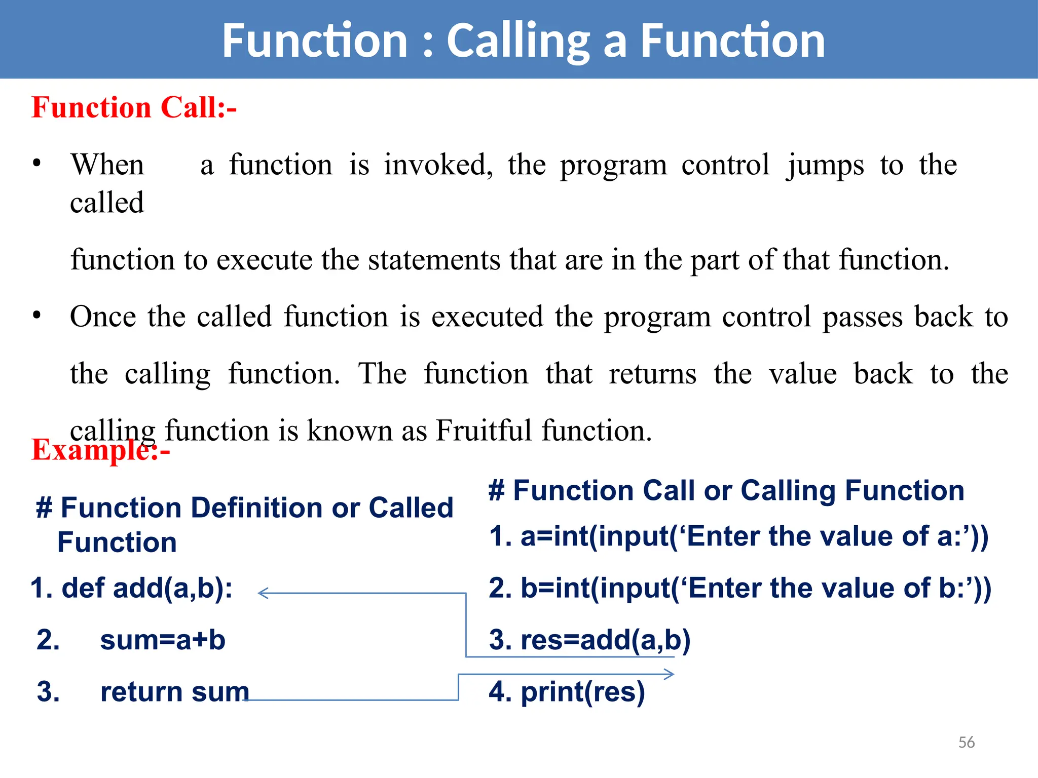Function Call:-
• When a function is invoked, the program control jumps to the
called
function to execute the statements that are in the part of that function.
• Once the called function is executed the program control passes back to
the calling function. The function that returns the value back to the
calling function is known as Fruitful function.
Function : Calling a Function
# Function Call or Calling Function
1. a=int(input(‘Enter the value of a:’))
2. b=int(input(‘Enter the value of b:’))
3. res=add(a,b)
4. print(res)
Example:-
# Function Definition or Called
Function
1. def add(a,b):
2. sum=a+b
3. return sum
56
 