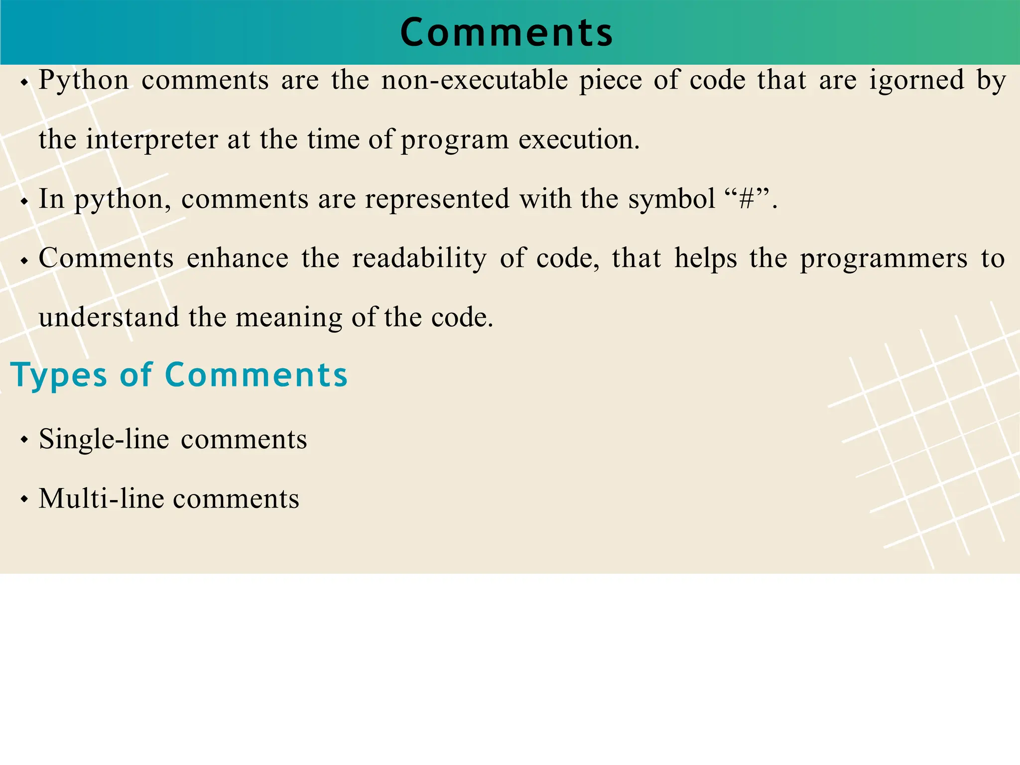 Comments
Python comments are the non-executable piece of code that are igorned by
the interpreter at the time of program execution.
In python, comments are represented with the symbol “#”.
Comments enhance the readability of code, that helps the programmers to
understand the meaning of the code.
Types of Comments
Single-line comments
Multi-line comments
 