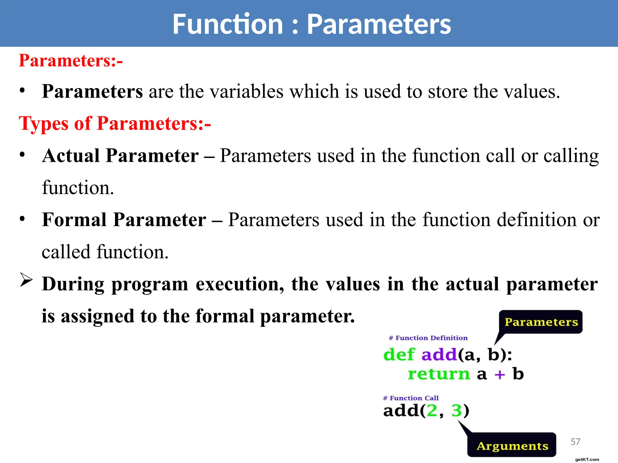 Parameters:-
• Parameters are the variables which is used to store the values.
Types of Parameters:-
• Actual Parameter – Parameters used in the function call or calling
function.
• Formal Parameter – Parameters used in the function definition or
called function.
 During program execution, the values in the actual parameter
is assigned to the formal parameter.
Function : Parameters
57
 