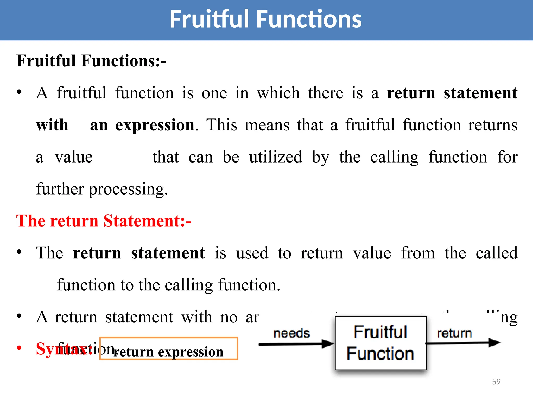 Fruitful Functions:-
• A fruitful function is one in which there is a return statement
with an expression. This means that a fruitful function returns
a value that can be utilized by the calling function for
further processing.
The return Statement:-
• The return statement is used to return value from the called
function to the calling function.
• A return statement with no argument returns none to the calling
function.
• Syntax:
59
Fruitful Functions
return expression
 