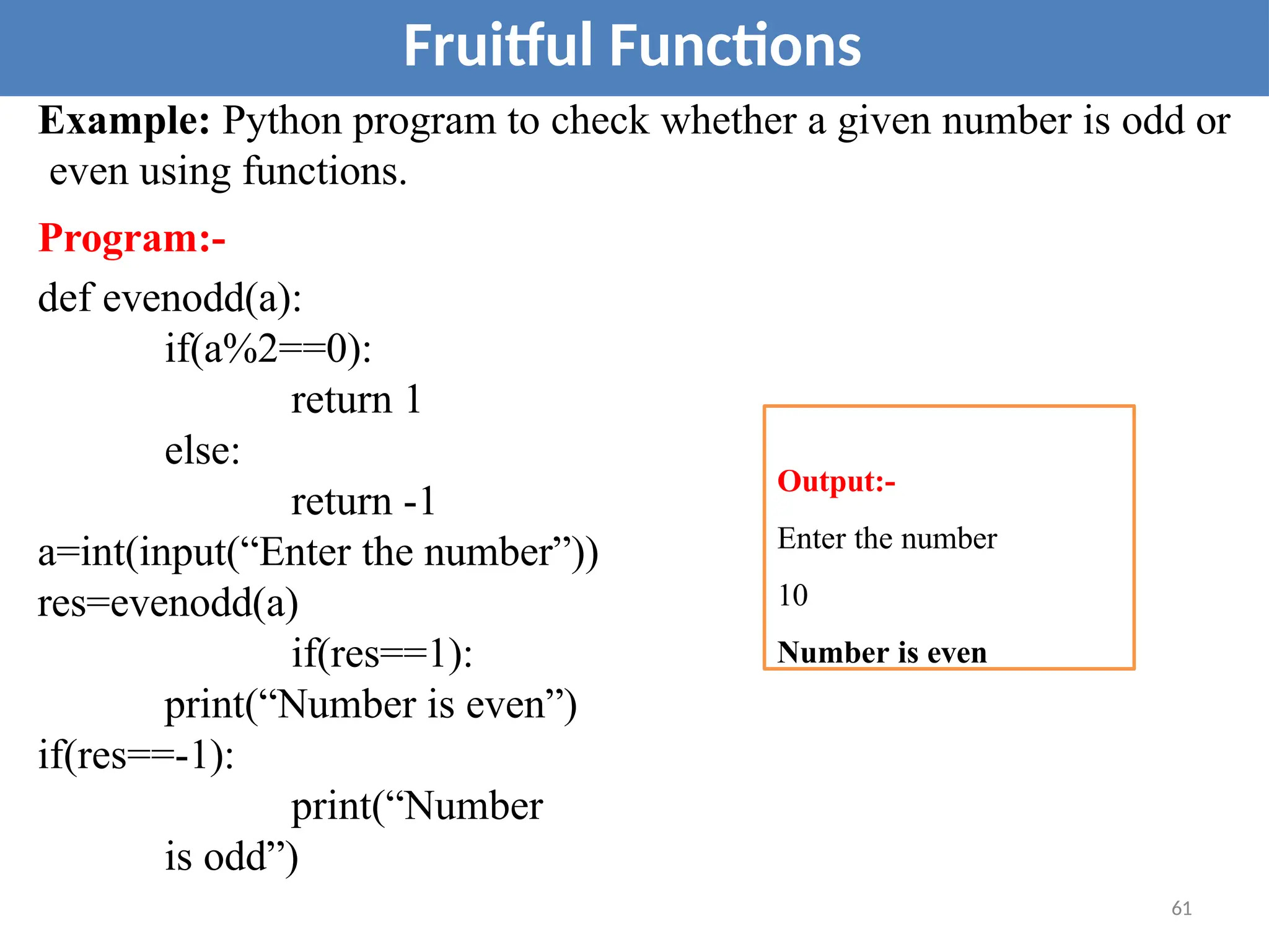 Example: Python program to check whether a given number is odd or
even using functions.
Program:-
def evenodd(a):
if(a%2==0):
return 1
else:
return -1
a=int(input(“Enter the number”))
res=evenodd(a)
if(res==1):
print(“Number is even”)
if(res==-1):
print(“Number
is odd”)
Fruitful Functions
Output:-
Enter the number
10
Number is even
61
 