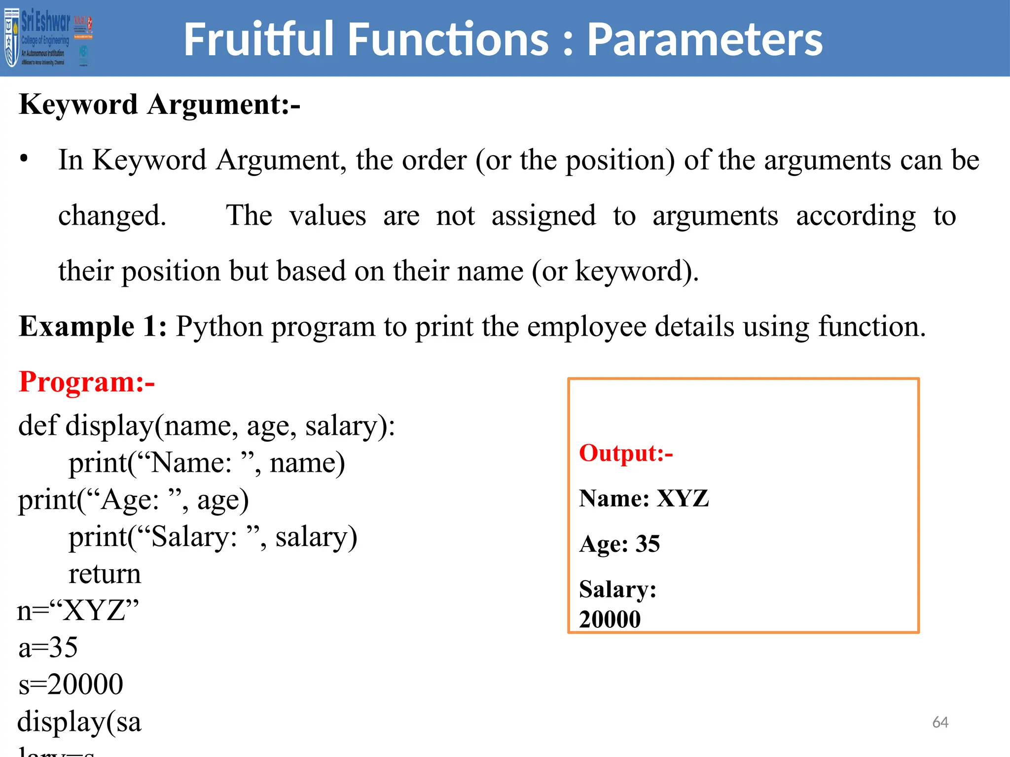 Keyword Argument:-
• In Keyword Argument, the order (or the position) of the arguments can be
changed. The values are not assigned to arguments according to
their position but based on their name (or keyword).
Example 1: Python program to print the employee details using function.
Program:-
def display(name, age, salary):
print(“Name: ”, name)
print(“Age: ”, age)
print(“Salary: ”, salary)
return
n=“XYZ”
a=35
s=20000
display(sa 64
Fruitful Functions : Parameters
Output:-
Name: XYZ
Age: 35
Salary:
20000
 
