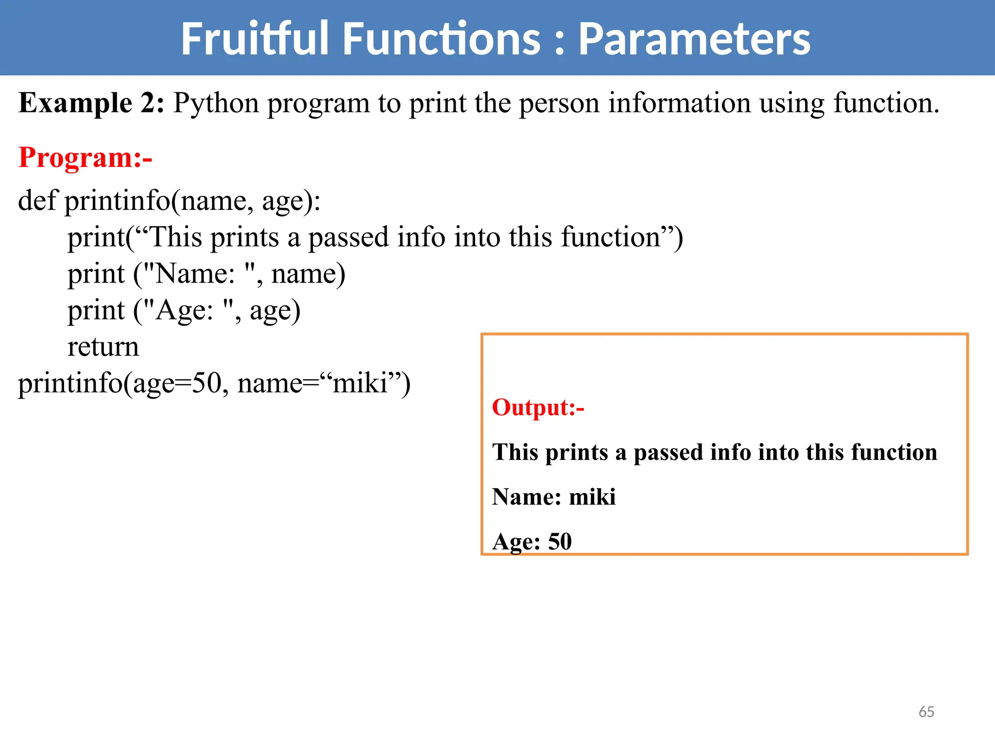 Example 2: Python program to print the person information using function.
Program:-
def printinfo(name, age):
print(“This prints a passed info into this function”)
print ("Name: ", name)
print ("Age: ", age)
return
printinfo(age=50, name=“miki”)
Fruitful Functions : Parameters
Output:-
This prints a passed info into this function
Name: miki
Age: 50
65
 