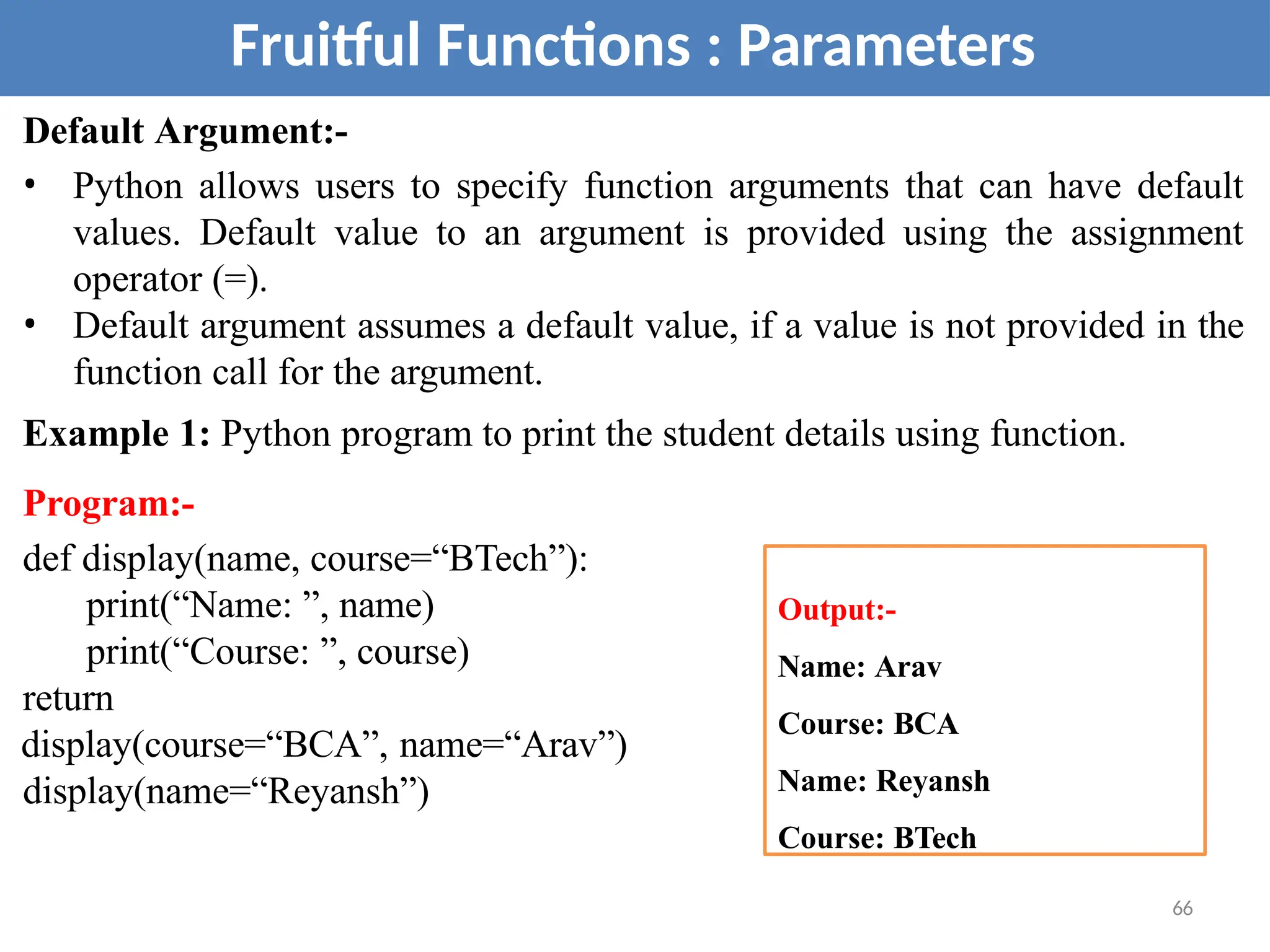 Default Argument:-
• Python allows users to specify function arguments that can have default
values. Default value to an argument is provided using the assignment
operator (=).
• Default argument assumes a default value, if a value is not provided in the
function call for the argument.
Example 1: Python program to print the student details using function.
Program:-
def display(name, course=“BTech”):
print(“Name: ”, name)
print(“Course: ”, course)
return
display(course=“BCA”, name=“Arav”)
display(name=“Reyansh”)
Fruitful Functions : Parameters
Output:-
Name: Arav
Course: BCA
Name: Reyansh
Course: BTech
66
 