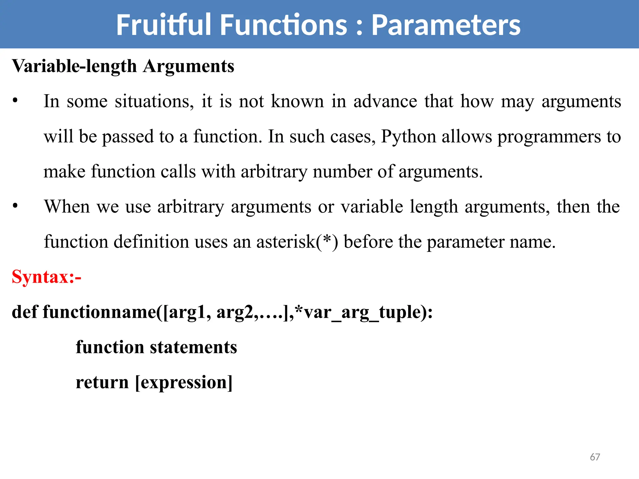Variable-length Arguments
• In some situations, it is not known in advance that how may arguments
will be passed to a function. In such cases, Python allows programmers to
make function calls with arbitrary number of arguments.
• When we use arbitrary arguments or variable length arguments, then the
function definition uses an asterisk(*) before the parameter name.
Syntax:-
def functionname([arg1, arg2,….],*var_arg_tuple):
function statements
return [expression]
Fruitful Functions : Parameters
67
 