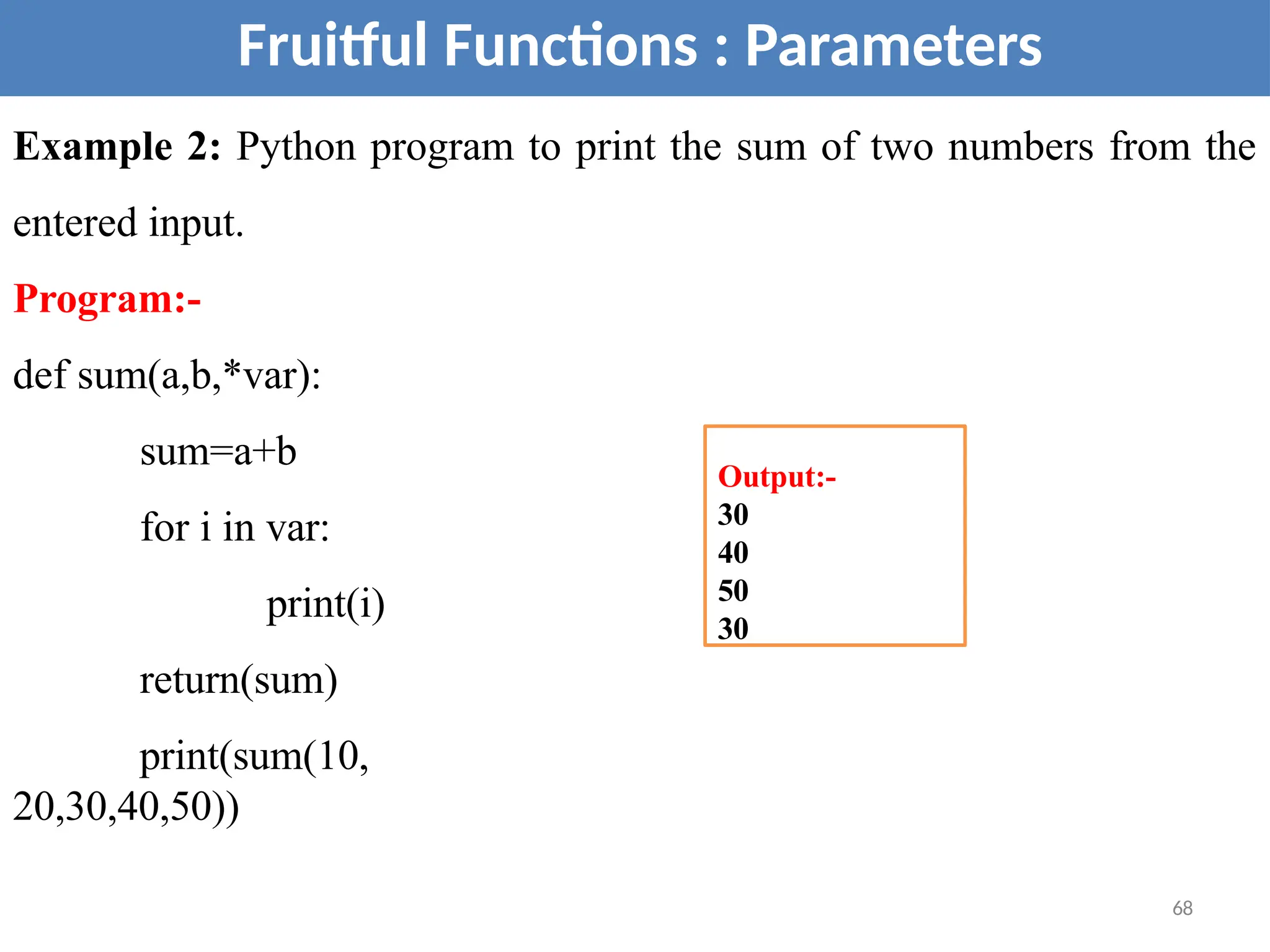 Fruitful Functions : Parameters
Example 2: Python program to print the sum of two numbers from the
entered input.
Program:-
def sum(a,b,*var):
sum=a+b
for i in var:
print(i)
return(sum)
print(sum(10,
20,30,40,50))
Output:-
30
40
50
30
68
 
