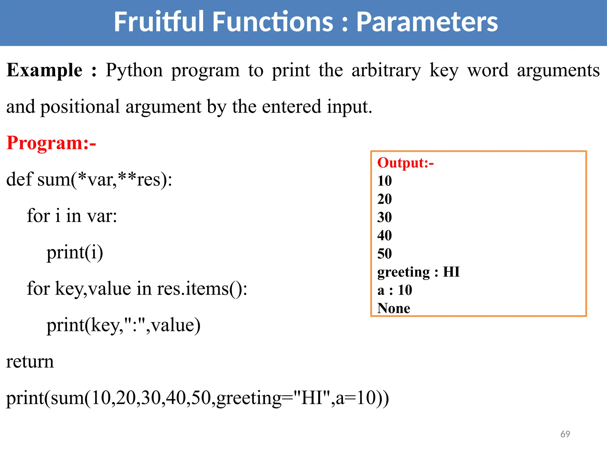 Fruitful Functions : Parameters
Example : Python program to print the arbitrary key word arguments
and positional argument by the entered input.
Program:-
def sum(*var,**res):
for i in var:
print(i)
for key,value in res.items():
print(key,":",value)
return
print(sum(10,20,30,40,50,greeting="HI",a=10))
Output:-
10
20
30
40
50
greeting : HI
a : 10
None
69
 