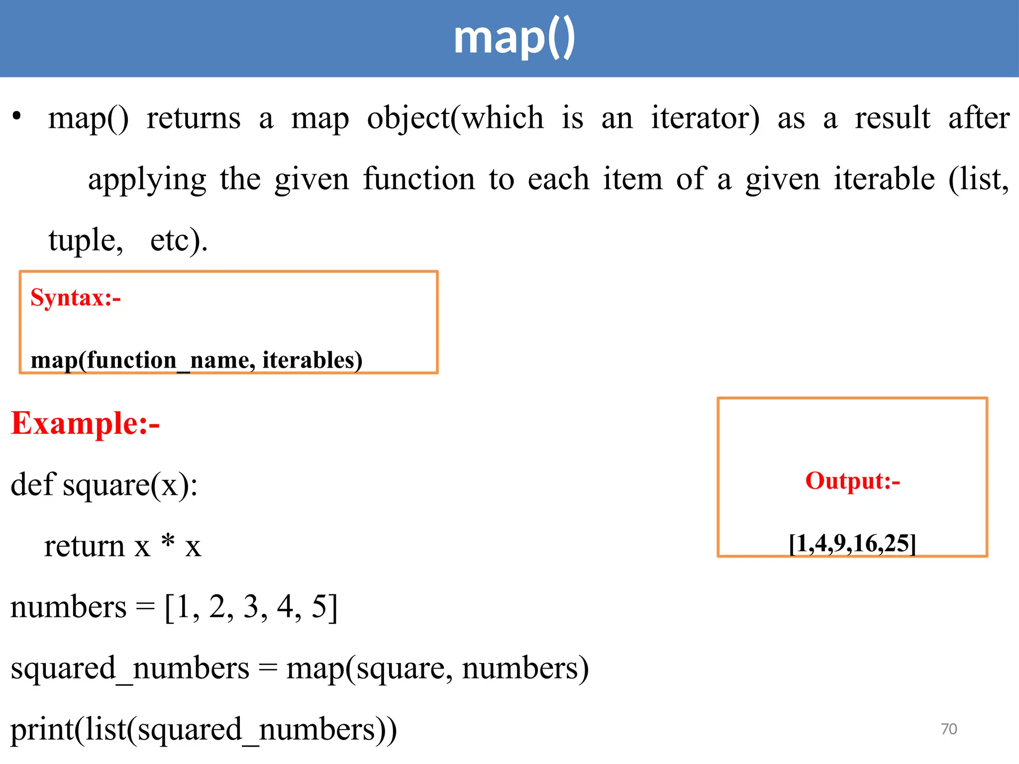 map()
• map() returns a map object(which is an iterator) as a result after
applying the given function to each item of a given iterable (list,
tuple, etc).
Example:-
def square(x):
return x * x
Syntax:-
map(function_name, iterables)
Output:-
[1,4,9,16,25]
numbers = [1, 2, 3, 4, 5]
squared_numbers = map(square, numbers)
print(list(squared_numbers)) 70
 