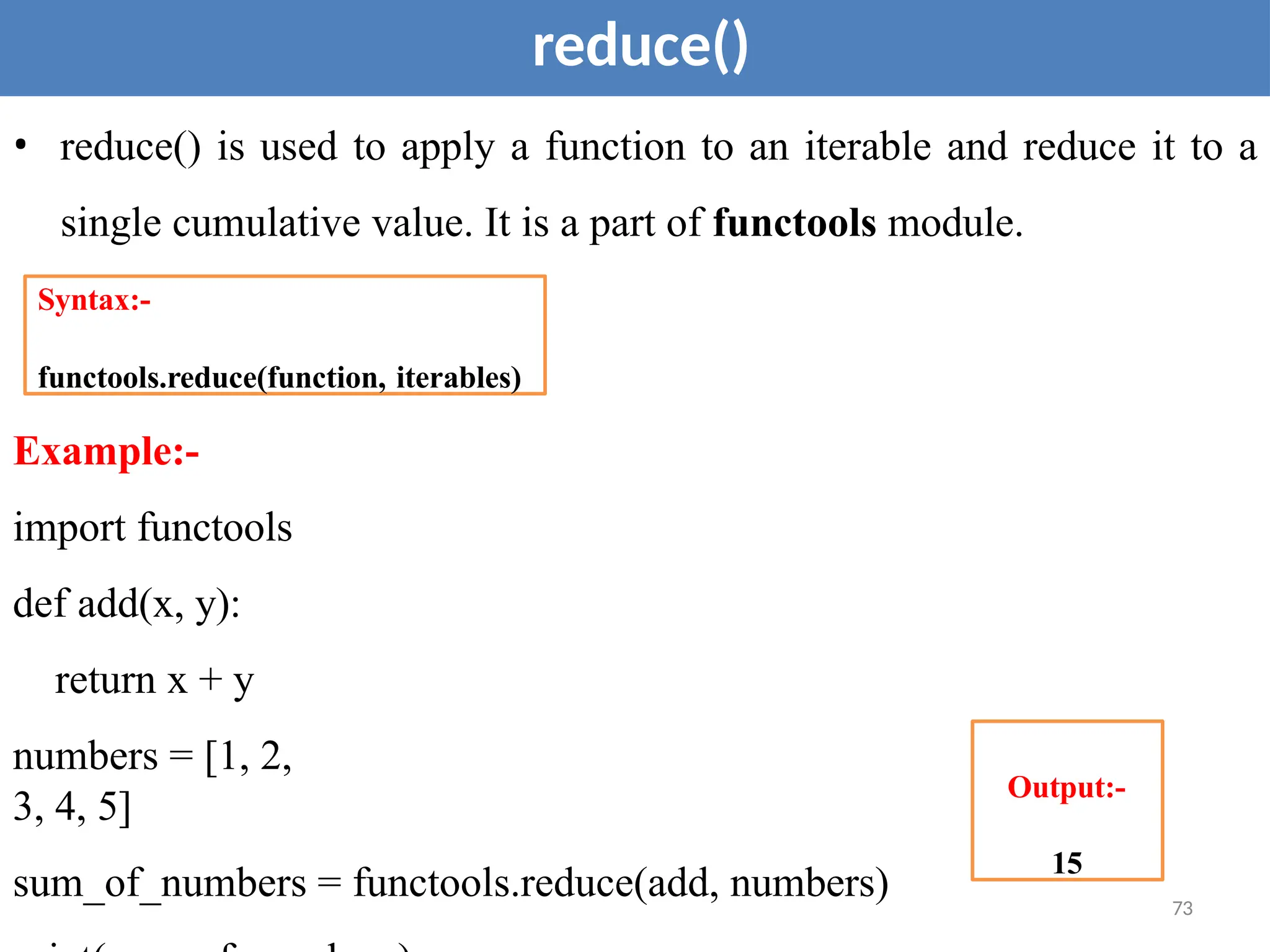 73
reduce()
• reduce() is used to apply a function to an iterable and reduce it to a
single cumulative value. It is a part of functools module.
Example:-
import functools
def add(x, y):
return x + y
numbers = [1, 2,
3, 4, 5]
sum_of_numbers = functools.reduce(add, numbers)
Syntax:-
functools.reduce(function, iterables)
Output:-
15
 