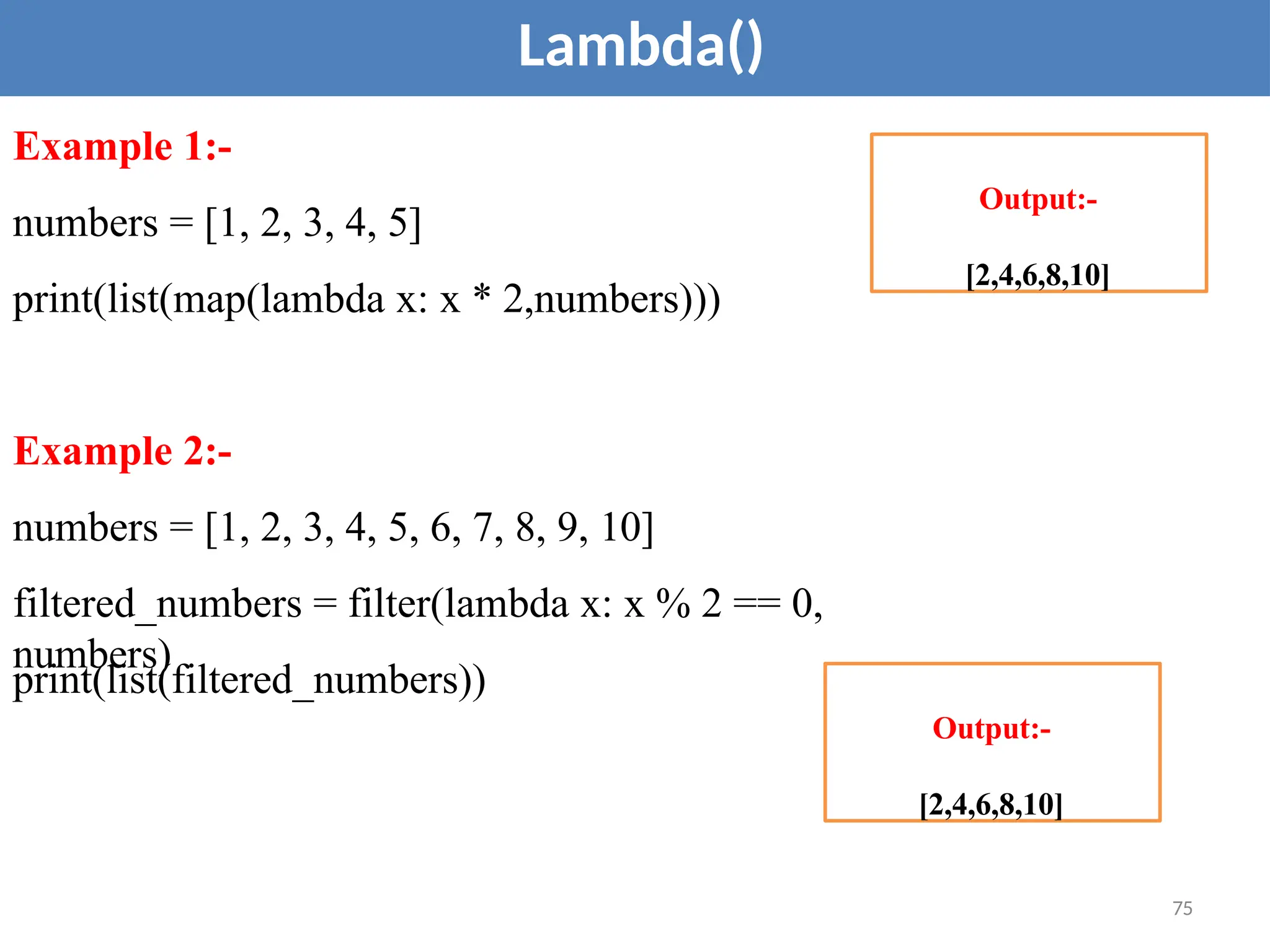 Lambda()
Example 1:-
numbers = [1, 2, 3, 4, 5]
print(list(map(lambda x: x * 2,numbers)))
Example 2:-
numbers = [1, 2, 3, 4, 5, 6, 7, 8, 9, 10]
filtered_numbers = filter(lambda x: x % 2 == 0,
numbers)
print(list(filtered_numbers))
Output:-
[2,4,6,8,10]
75
Output:-
[2,4,6,8,10]
 