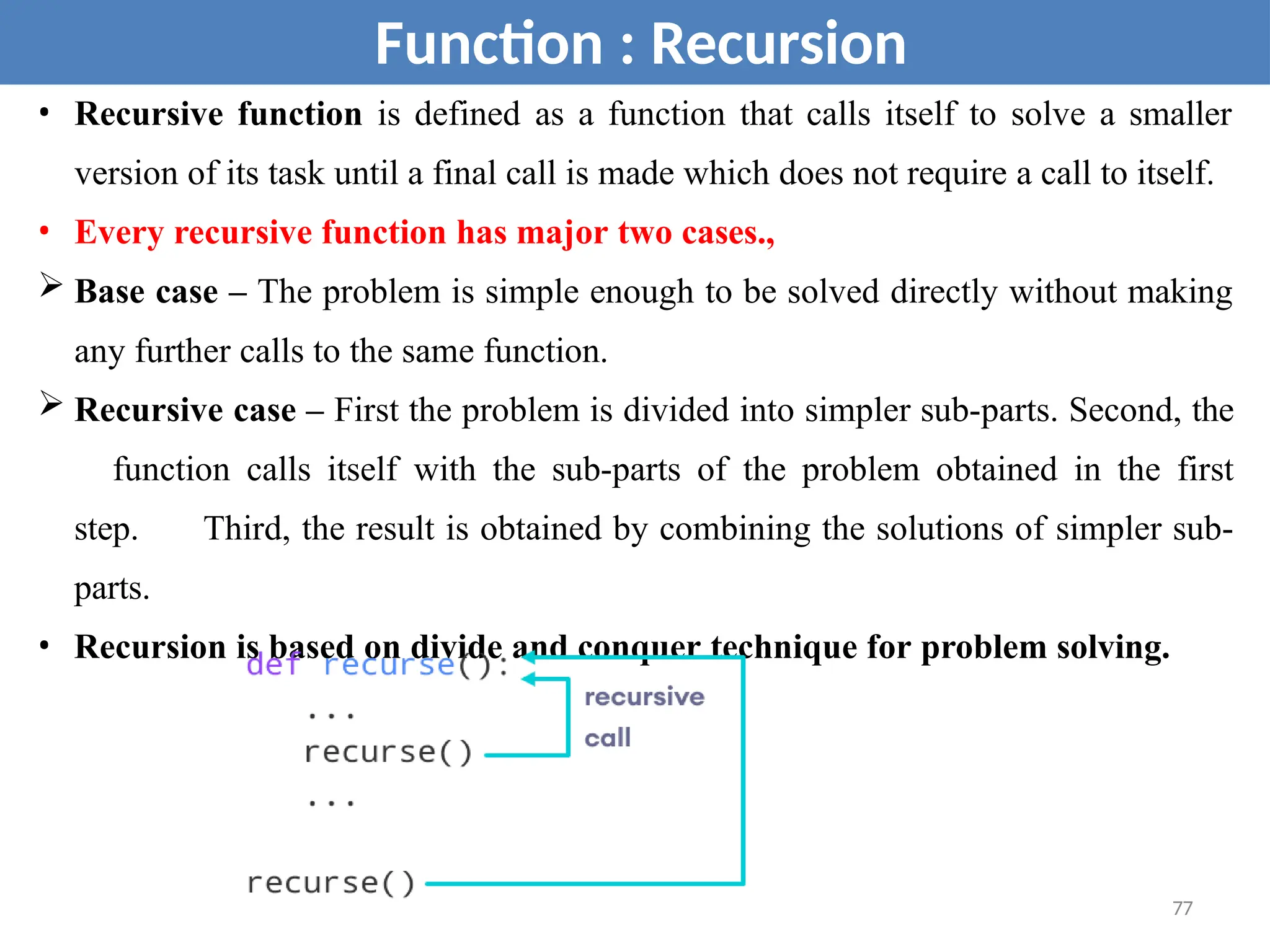 • Recursive function is defined as a function that calls itself to solve a smaller
version of its task until a final call is made which does not require a call to itself.
• Every recursive function has major two cases.,
 Base case – The problem is simple enough to be solved directly without making
any further calls to the same function.
 Recursive case – First the problem is divided into simpler sub-parts. Second, the
function calls itself with the sub-parts of the problem obtained in the first
step. Third, the result is obtained by combining the solutions of simpler sub-
parts.
• Recursion is based on divide and conquer technique for problem solving.
Function : Recursion
77
 