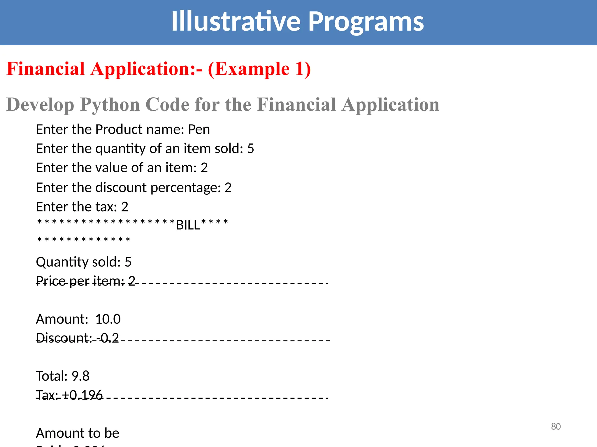 Illustrative Programs
Financial Application:- (Example 1)
Develop Python Code for the Financial Application
Enter the Product name: Pen
Enter the quantity of an item sold: 5
Enter the value of an item: 2
Enter the discount percentage: 2
Enter the tax: 2
*******************BILL****
*************
Quantity sold: 5
Price per item: 2
Amount: 10.0
Discount: -0.2
Total: 9.8
Tax: +0.196
Amount to be
80
 