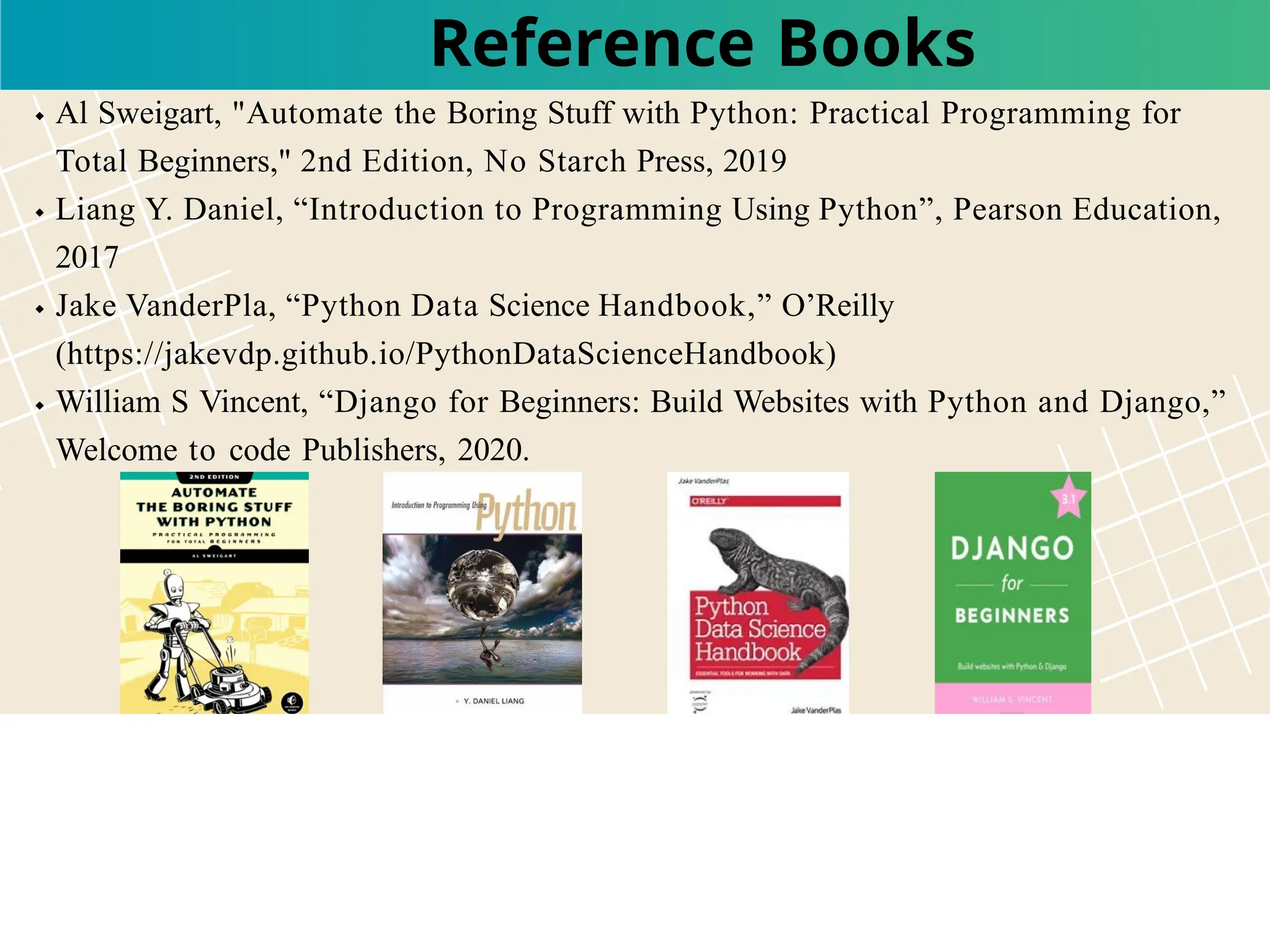Al Sweigart, "Automate the Boring Stuff with Python: Practical Programming for
Total Beginners," 2nd Edition, No Starch Press, 2019
Liang Y. Daniel, “Introduction to Programming Using Python”, Pearson Education,
2017
Jake VanderPla, “Python Data Science Handbook,” O’Reilly
(https://jakevdp.github.io/PythonDataScienceHandbook)
William S Vincent, “Django for Beginners: Build Websites with Python and Django,”
Welcome to code Publishers, 2020.
Reference Books
 