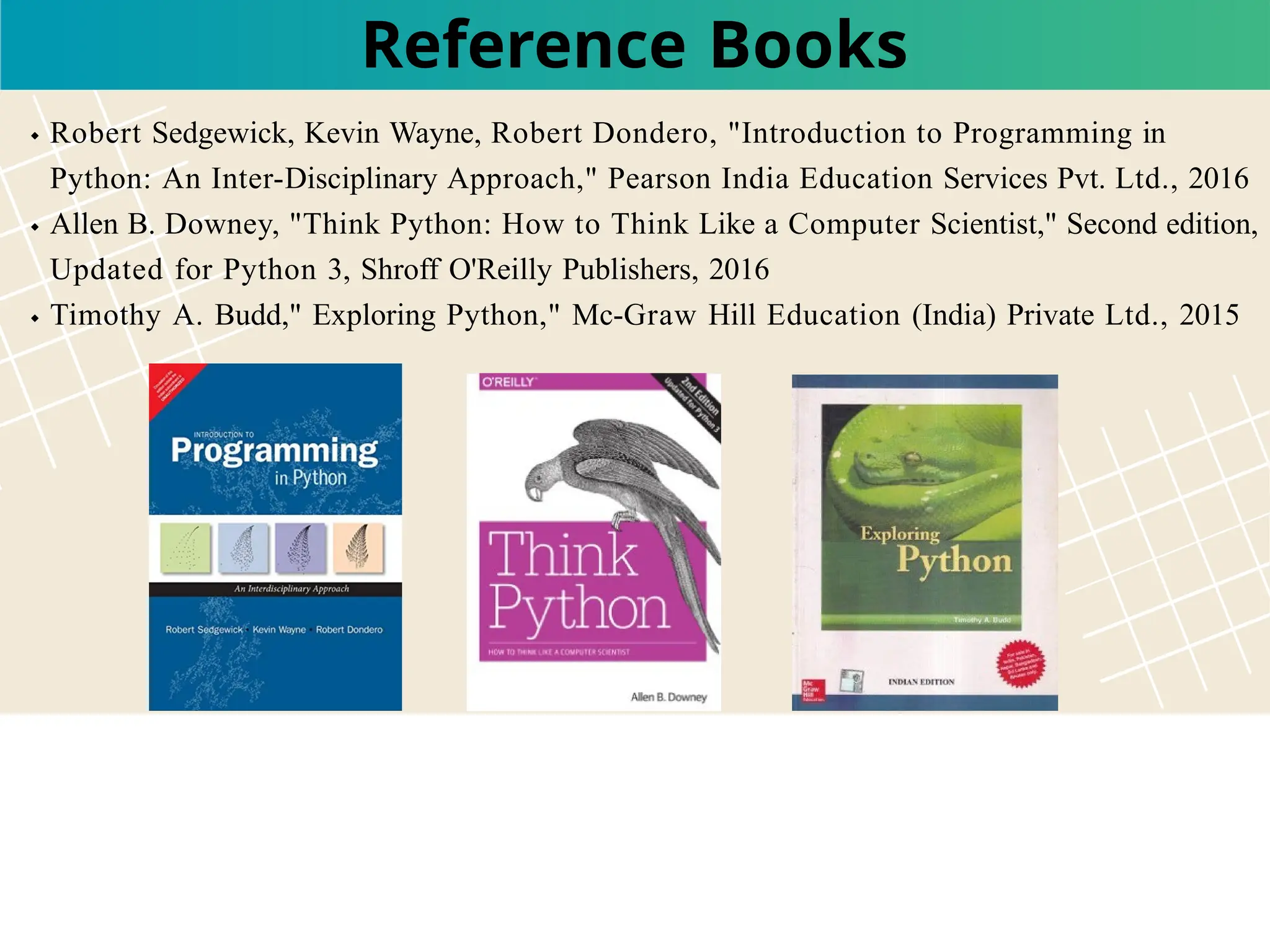 Reference Books
Robert Sedgewick, Kevin Wayne, Robert Dondero, "Introduction to Programming in
Python: An Inter-Disciplinary Approach," Pearson India Education Services Pvt. Ltd., 2016
Allen B. Downey, "Think Python: How to Think Like a Computer Scientist," Second edition,
Updated for Python 3, Shroff O'Reilly Publishers, 2016
Timothy A. Budd," Exploring Python," Mc-Graw Hill Education (India) Private Ltd., 2015
 