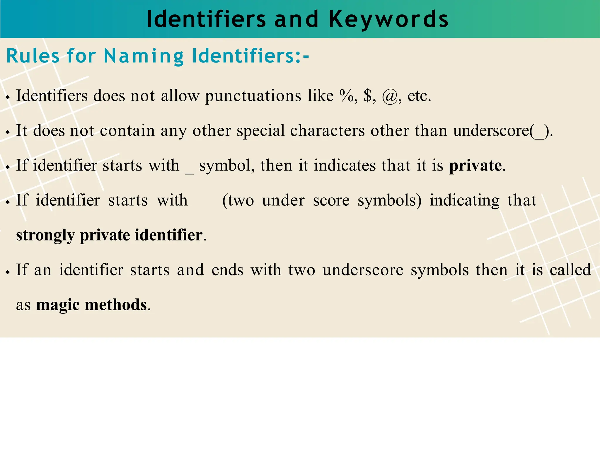 Identifiers and Keywords
Rules for Naming Identifiers:-
Identifiers does not allow punctuations like %, $, @, etc.
It does not contain any other special characters other than underscore(_).
If identifier starts with _ symbol, then it indicates that it is private.
If identifier starts with (two under score symbols) indicating that
strongly private identifier.
If an identifier starts and ends with two underscore symbols then it is called
as magic methods.
 