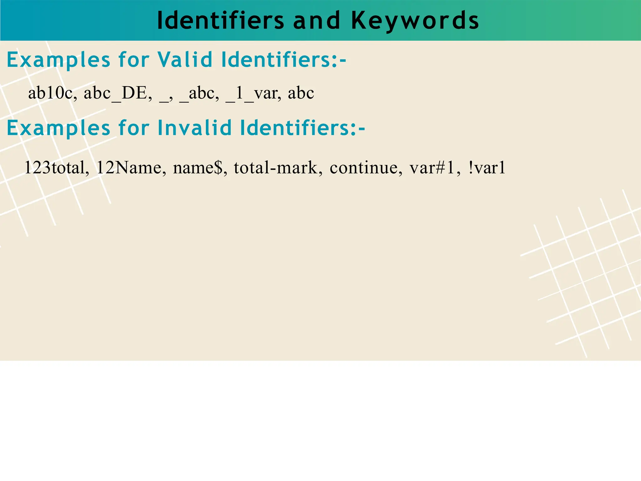 Identifiers and Keywords
Examples for Valid Identifiers:-
ab10c, abc_DE, _, _abc, _1_var, abc
Examples for Invalid Identifiers:-
123total, 12Name, name$, total-mark, continue, var#1, !var1
 