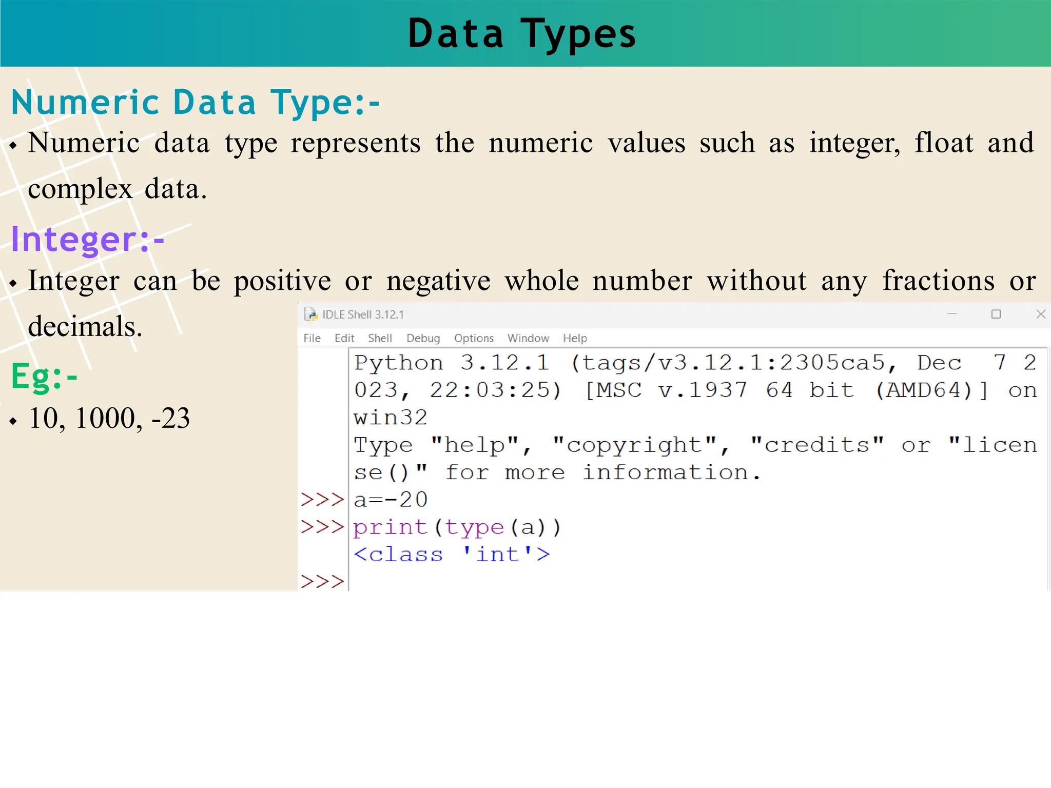 Data Types
Numeric Data Type:-
Numeric data type represents the numeric values such as integer, float and
complex data.
Integer:-
Integer can be positive or negative whole number without any fractions or
decimals.
Eg:-
10, 1000, -23
 