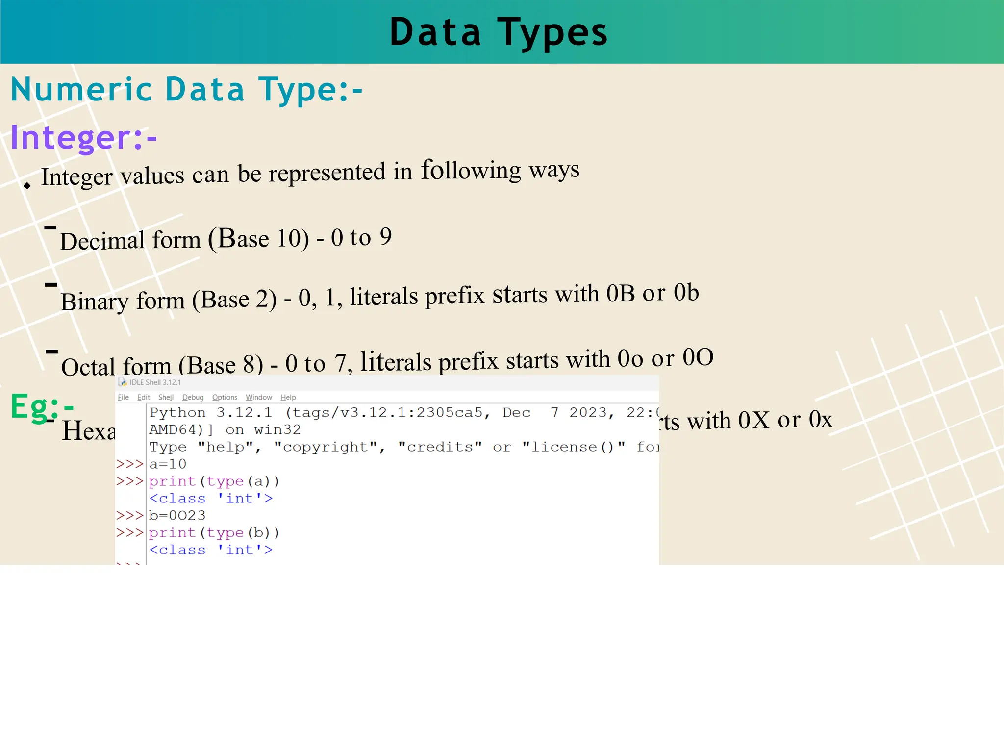 Data Types
Integer values can be represented in following ways
-Decimal form (Base 10) - 0 to 9
-Binary form (Base 2) - 0, 1, literals prefix starts with 0B or 0b
-Octal form (Base 8) - 0 to 7, literals prefix starts with 0o or 0O
- Hexadecimal (Base 16) - 0 to 9, A to F, literals prefix starts with 0X or 0x
Numeric Data Type:-
Integer:-
Eg:-
 