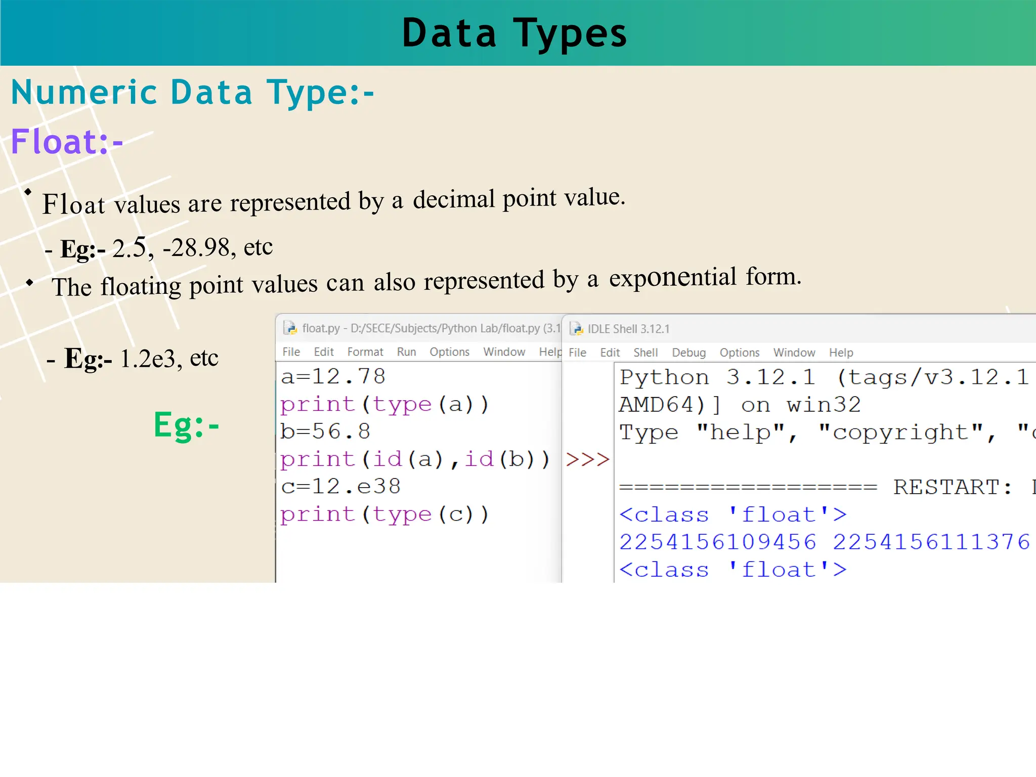 Data Types
Float values are represented by a decimal point value.
- Eg:- 2.5, -28.98, etc
The floating point values can also represented by a exponential form.
- Eg:- 1.2e3, etc
Numeric Data Type:-
Float:-
Eg:-
 