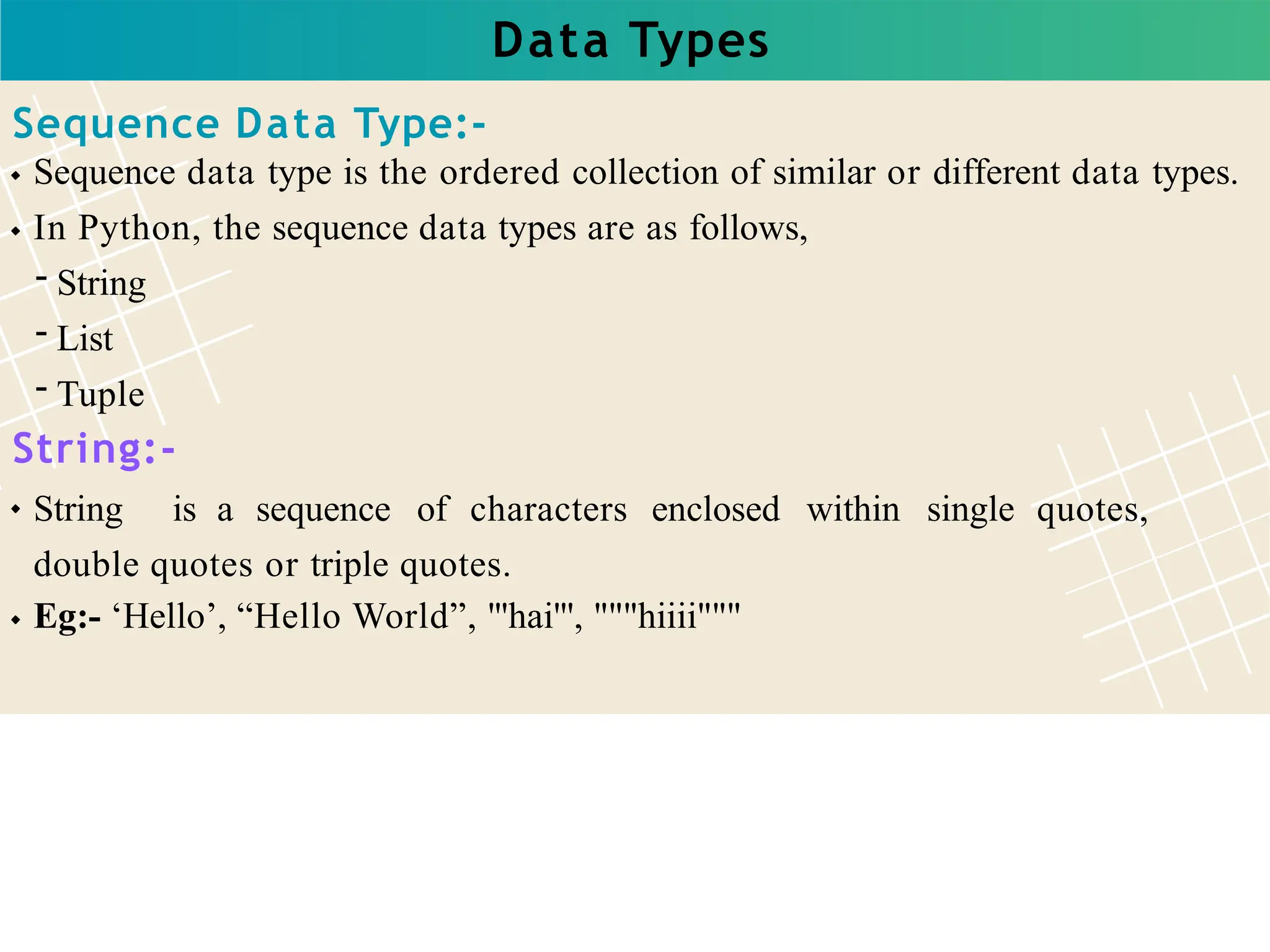 Data Types
Sequence Data Type:-
Sequence data type is the ordered collection of similar or different data types.
In Python, the sequence data types are as follows,
- String
- List
- Tuple
String:-
String is a sequence of characters enclosed within single quotes,
double quotes or triple quotes.
Eg:- ‘Hello’, “Hello World”, '''hai''', """hiiii"""
 