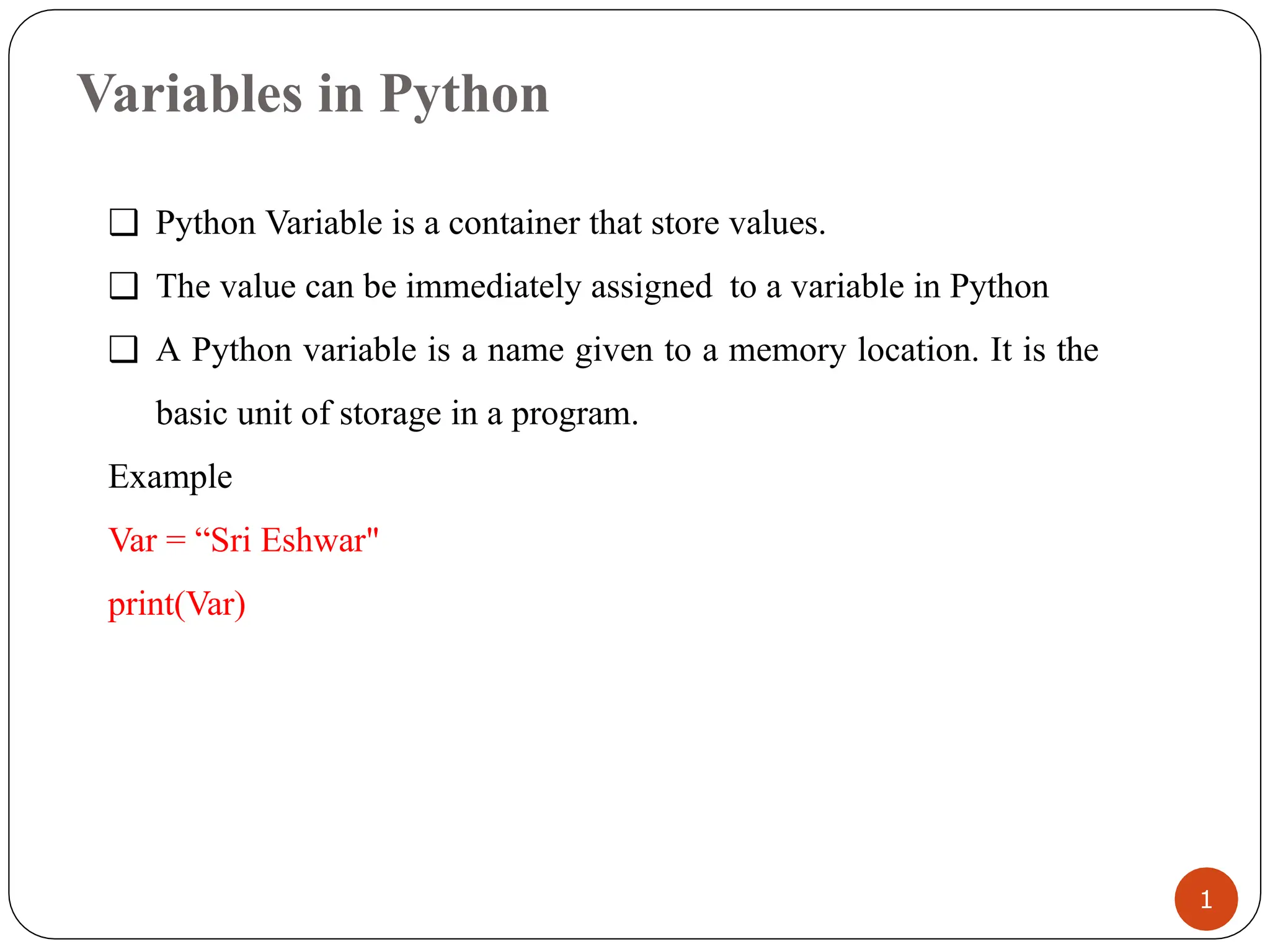 Variables in Python
❑ Python Variable is a container that store values.
❑ The value can be immediately assigned to a variable in Python
❑ A Python variable is a name given to a memory location. It is the
basic unit of storage in a program.
Example
Var = “Sri Eshwar"
print(Var)
1
 