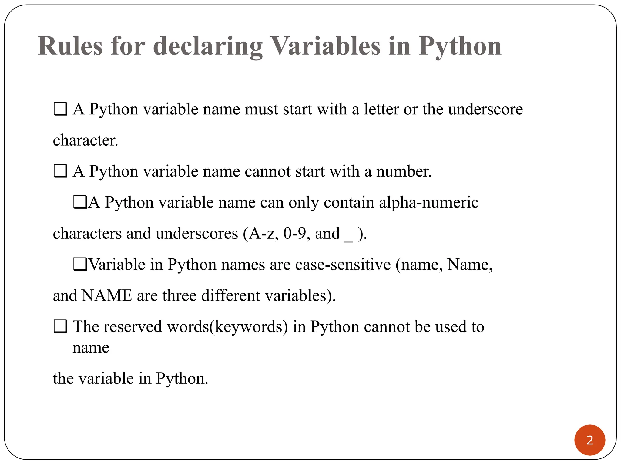 Rules for declaring Variables in Python
❑ A Python variable name must start with a letter or the underscore
character.
❑ A Python variable name cannot start with a number.
❑A Python variable name can only contain alpha-numeric
characters and underscores (A-z, 0-9, and _ ).
❑Variable in Python names are case-sensitive (name, Name,
and NAME are three different variables).
❑ The reserved words(keywords) in Python cannot be used to
name
the variable in Python.
2
 