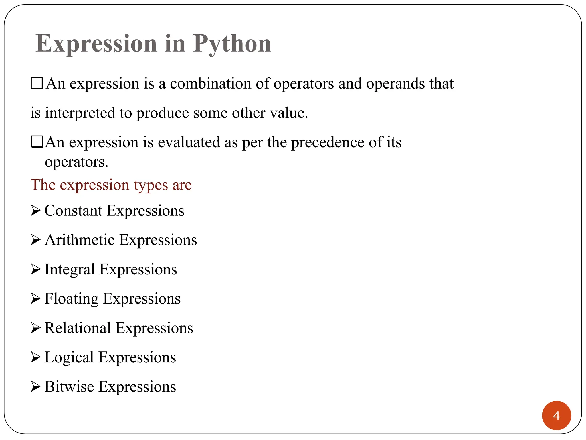 Expression in Python
❑An expression is a combination of operators and operands that
is interpreted to produce some other value.
❑An expression is evaluated as per the precedence of its
operators.
The expression types are
⮚ Constant Expressions
⮚ Arithmetic Expressions
⮚ Integral Expressions
⮚ Floating Expressions
⮚ Relational Expressions
⮚ Logical Expressions
⮚ Bitwise Expressions
4
 