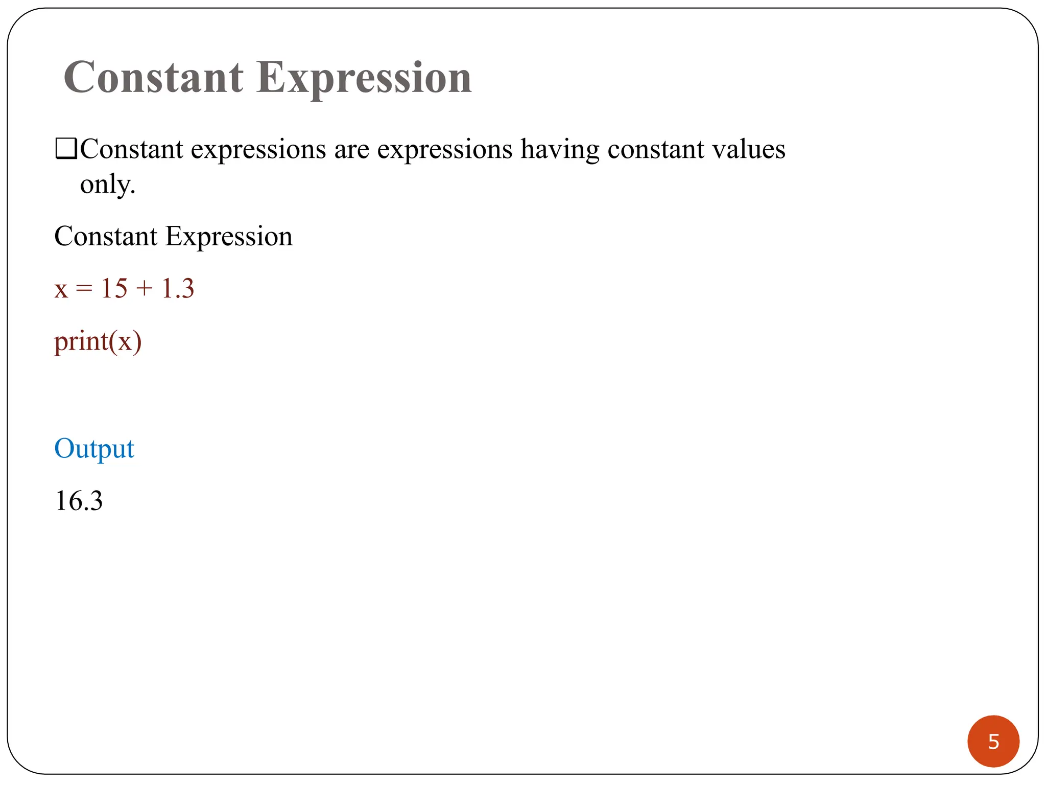 Constant Expression
❑Constant expressions are expressions having constant values
only.
Constant Expression
x = 15 + 1.3
print(x)
Output
16.3
5
 