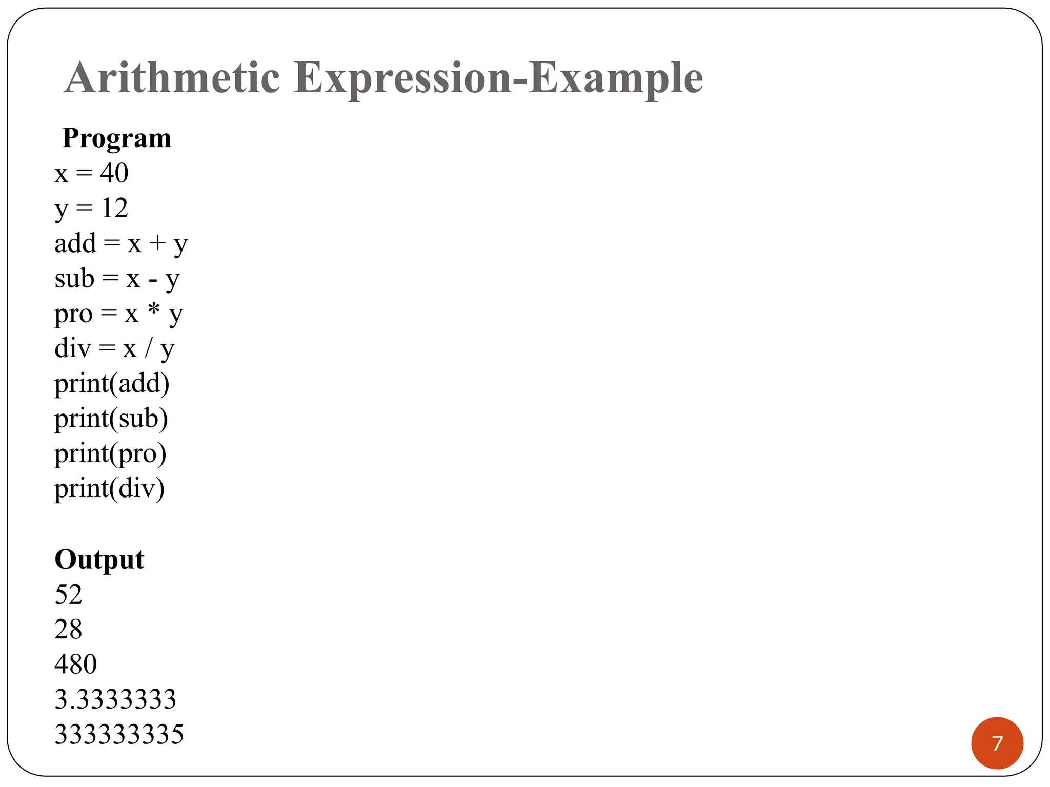 Arithmetic Expression-Example
Program
x = 40
y = 12
add = x + y
sub = x - y
pro = x * y
div = x / y
print(add)
print(sub)
print(pro)
print(div)
Output
52
28
480
3.3333333
333333335 7
 