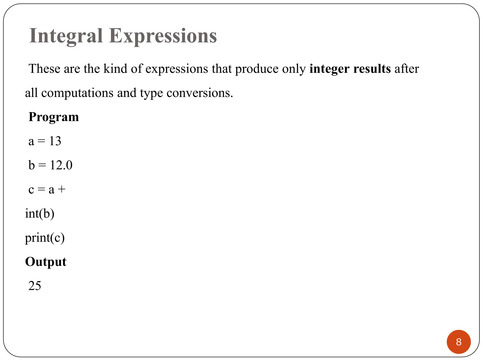 Integral Expressions
These are the kind of expressions that produce only integer results after
all computations and type conversions.
Program
a = 13
b = 12.0
c = a +
int(b)
print(c)
Output
25
8
 