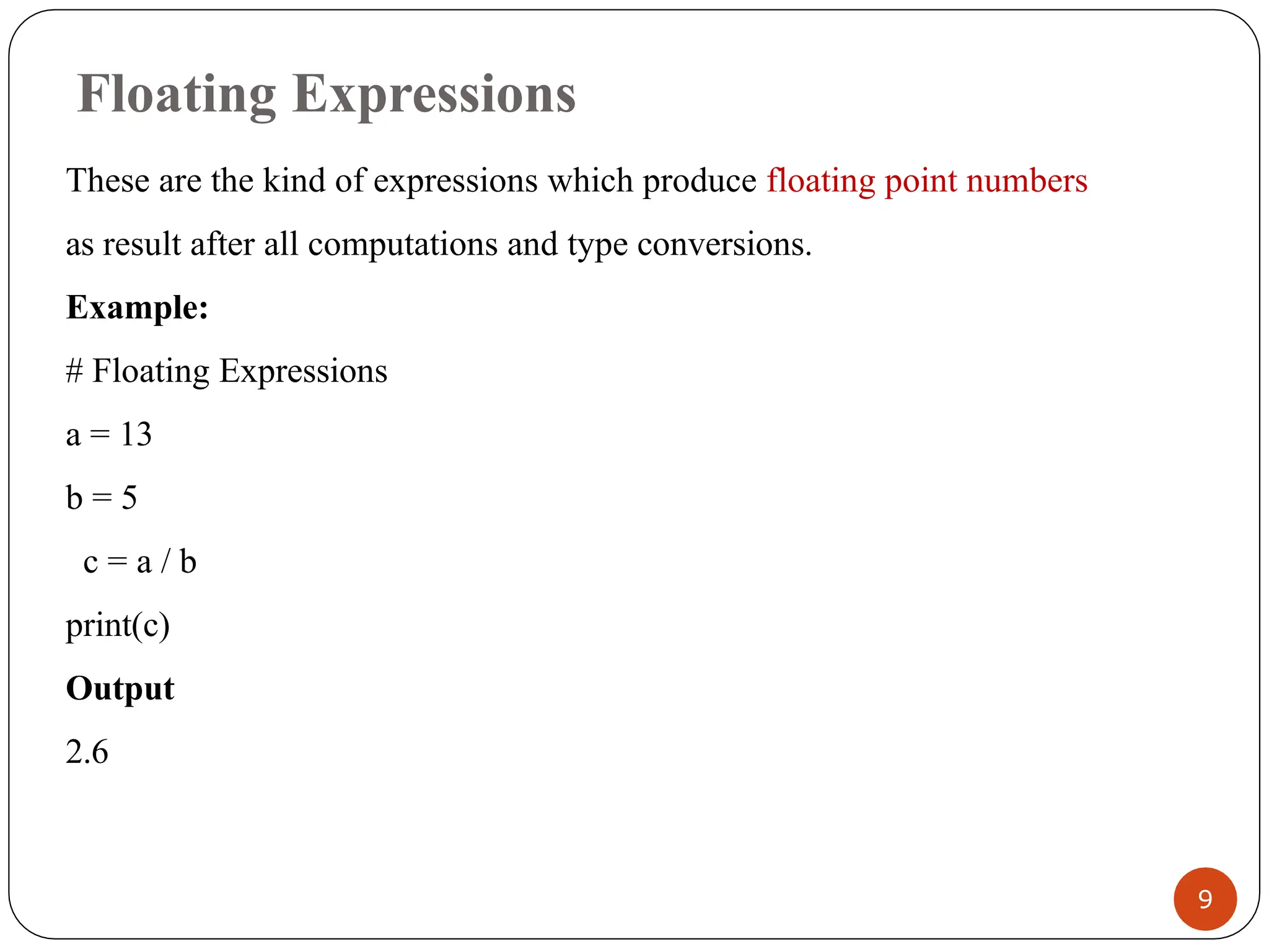 Floating Expressions
These are the kind of expressions which produce floating point numbers
as result after all computations and type conversions.
Example:
# Floating Expressions
a = 13
b = 5
c = a / b
print(c)
Output
2.6
9
 