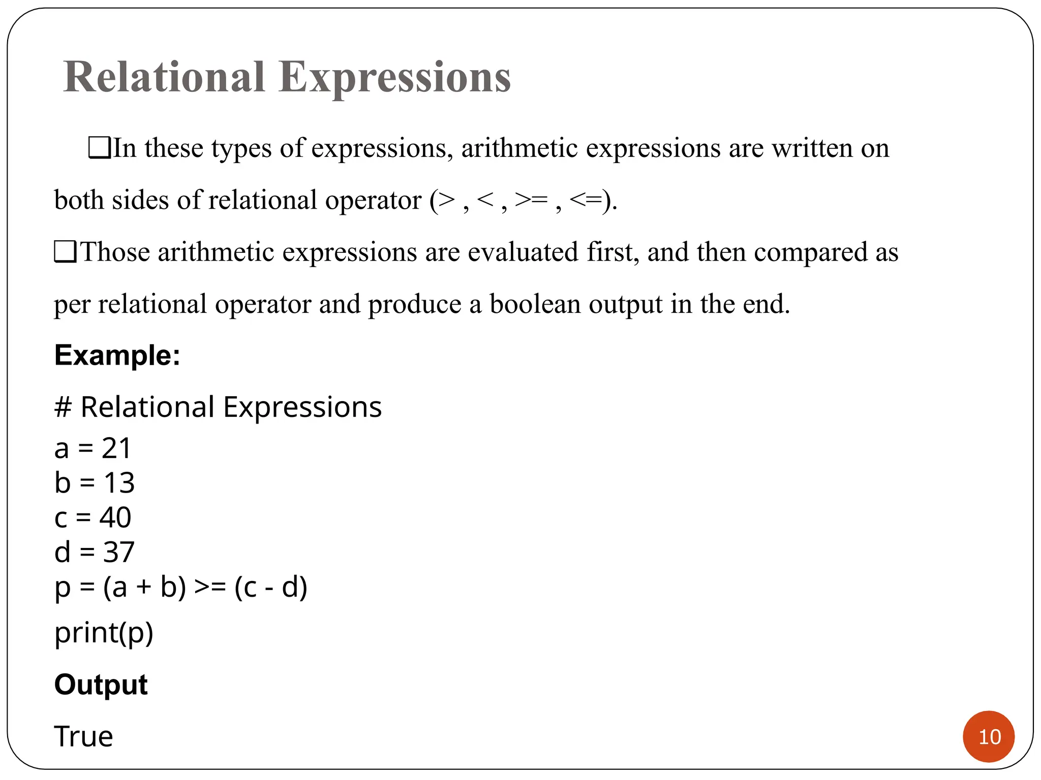 Relational Expressions
10
❑In these types of expressions, arithmetic expressions are written on
both sides of relational operator (> , < , >= , <=).
❑Those arithmetic expressions are evaluated first, and then compared as
per relational operator and produce a boolean output in the end.
Example:
# Relational Expressions
a = 21
b = 13
c = 40
d = 37
p = (a + b) >= (c - d)
print(p)
Output
True
 