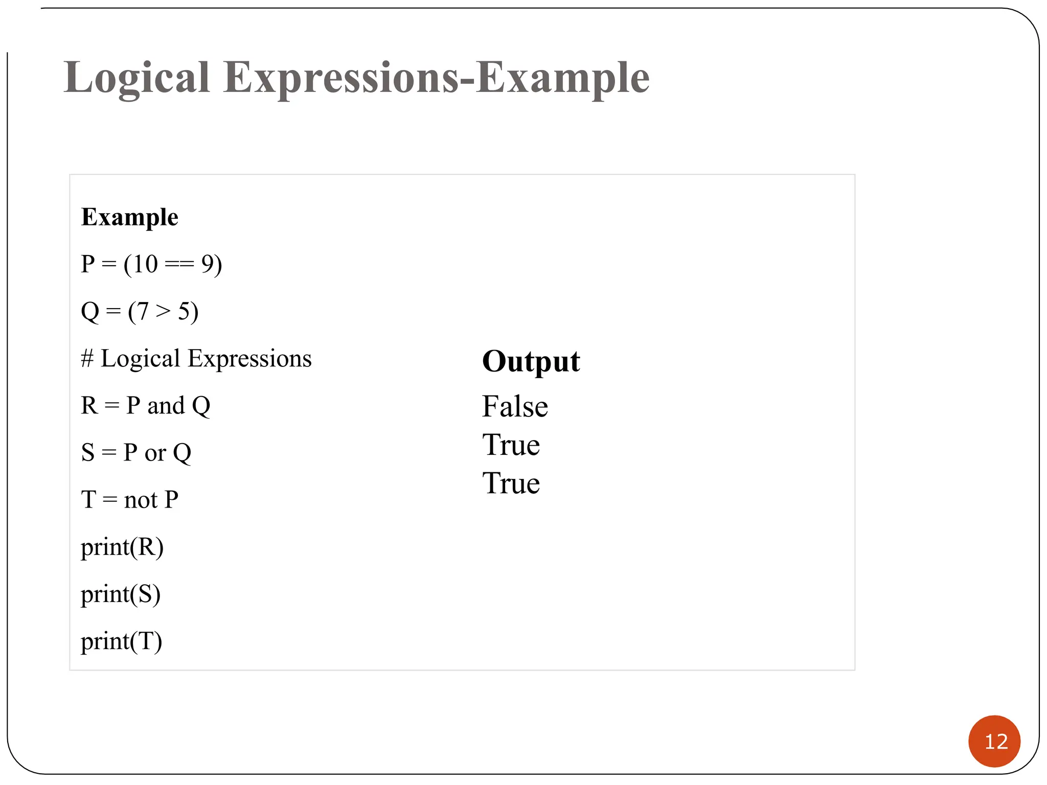 Logical Expressions-Example
Example
P = (10 == 9)
Q = (7 > 5)
# Logical Expressions
R = P and Q
S = P or Q
T = not P
print(R)
print(S)
print(T)
12
Output
False
True
True
 