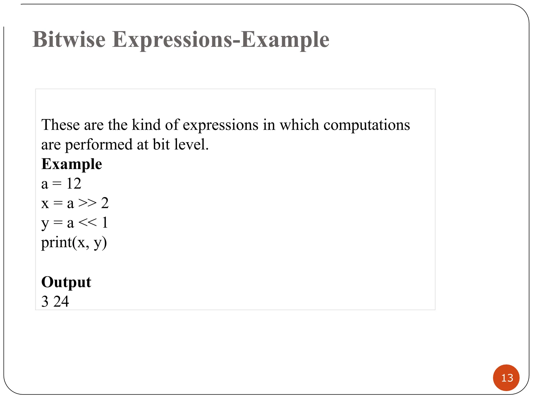 Bitwise Expressions-Example
These are the kind of expressions in which computations
are performed at bit level.
Example
a = 12
x = a >> 2
y = a << 1
print(x, y)
Output
3 24
13
 