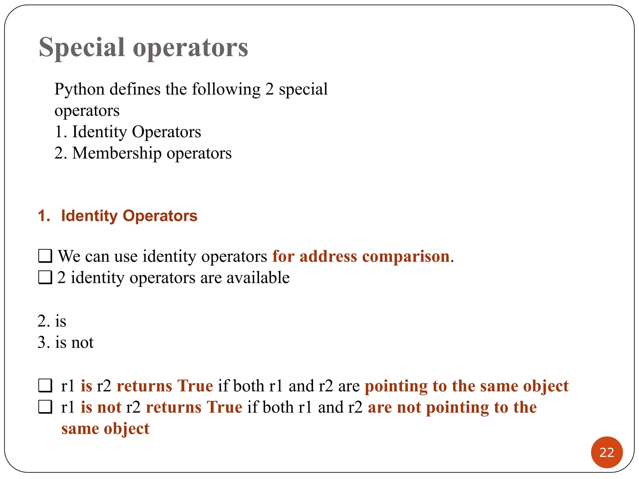 Special operators
1. Identity Operators
❑ We can use identity operators for address comparison.
❑ 2 identity operators are available
2. is
3. is not
❑ r1 is r2 returns True if both r1 and r2 are pointing to the same object
❑ r1 is not r2 returns True if both r1 and r2 are not pointing to the
same object
Python defines the following 2 special
operators
1. Identity Operators
2. Membership operators
22
 