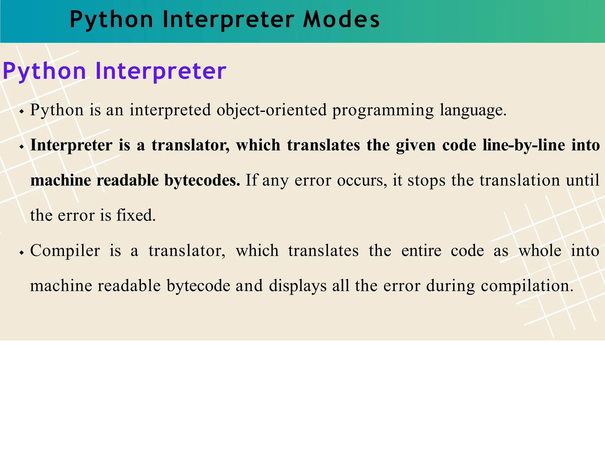 Python Interpreter Modes
Python Interpreter
Python is an interpreted object-oriented programming language.
Interpreter is a translator, which translates the given code line-by-line into
machine readable bytecodes. If any error occurs, it stops the translation until
the error is fixed.
Compiler is a translator, which translates the entire code as whole into
machine readable bytecode and displays all the error during compilation.
 