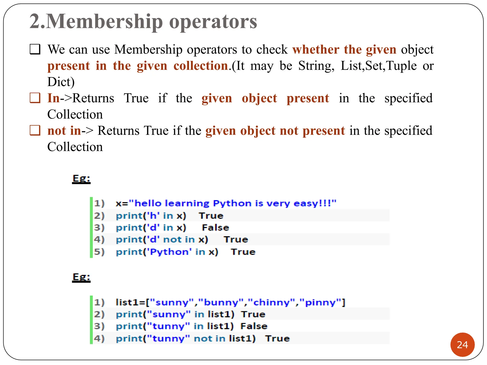 2.Membership operators
❑ We can use Membership operators to check whether the given object
present in the given collection.(It may be String, List,Set,Tuple or
Dict)
❑ In->Returns True if the given object present in the specified
Collection
❑ not in-> Returns True if the given object not present in the specified
Collection
24
 