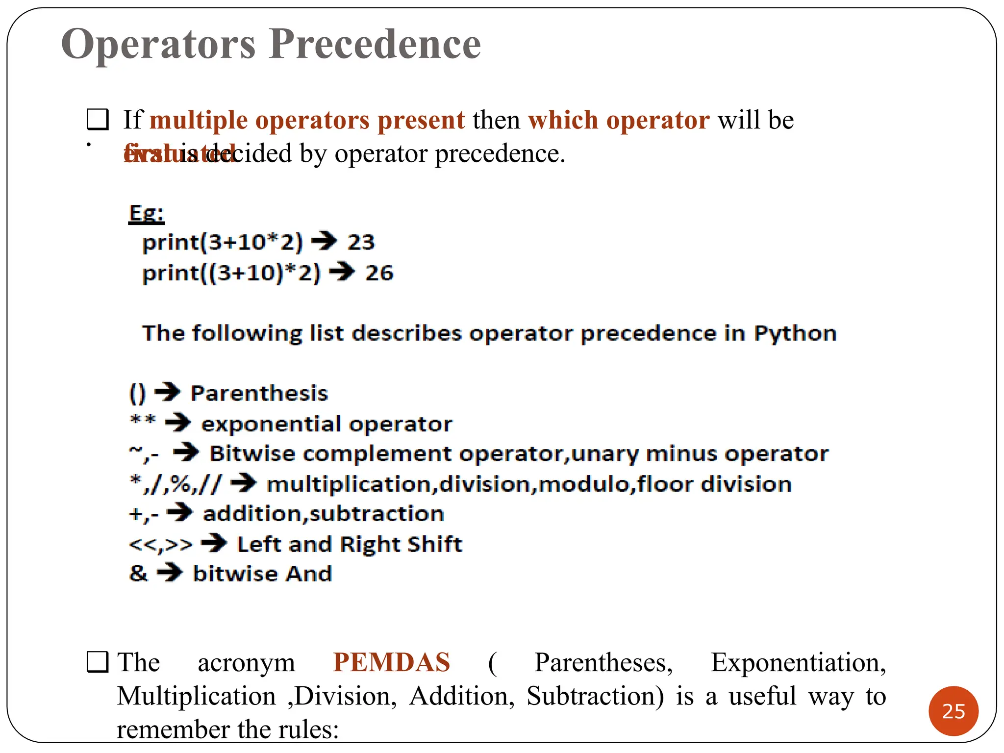 Operators Precedence
25
.
❑ If multiple operators present then which operator will be
evaluated
first is decided by operator precedence.
❑ The acronym PEMDAS ( Parentheses, Exponentiation,
Multiplication ,Division, Addition, Subtraction) is a useful way to
remember the rules:
 