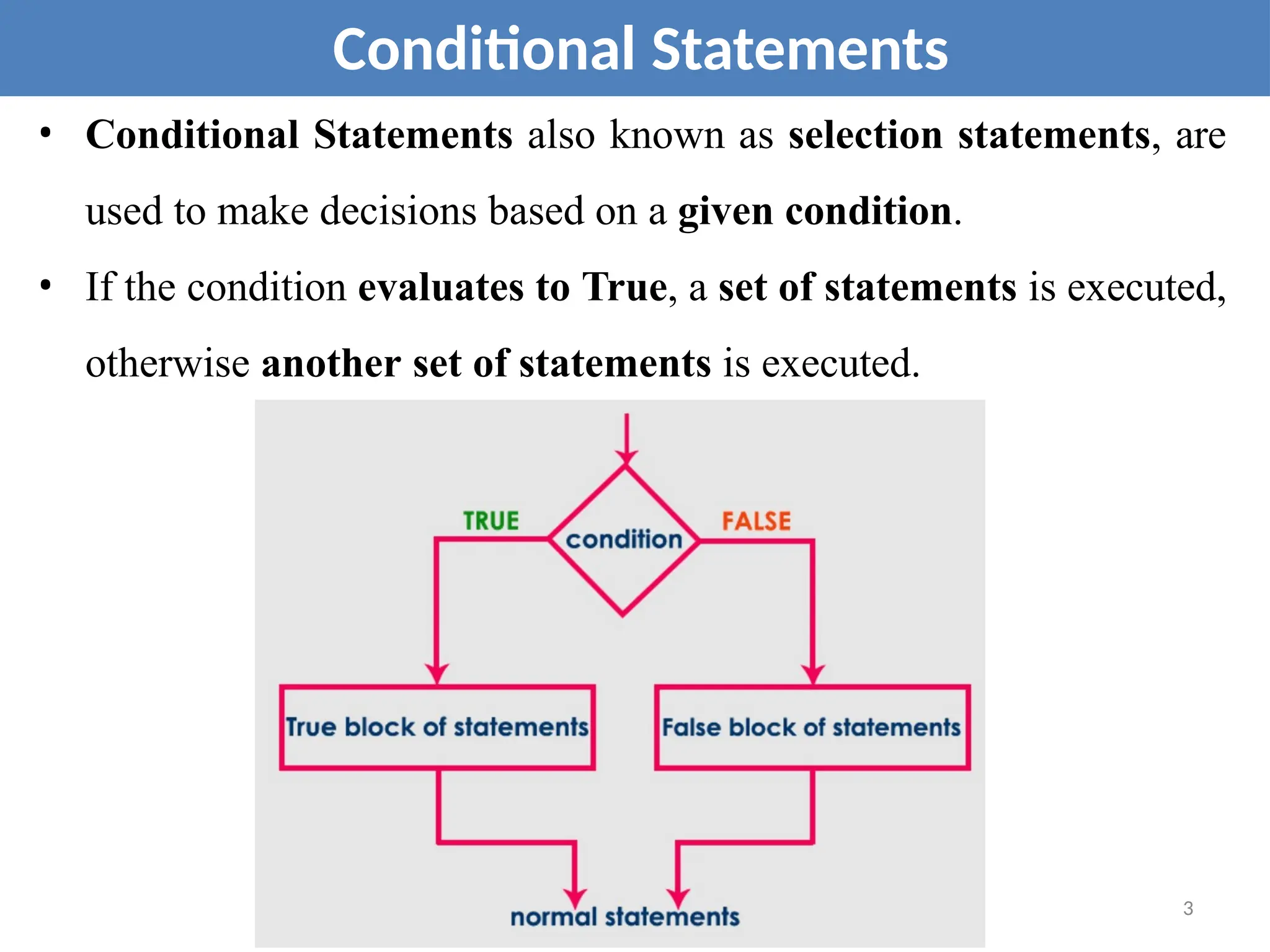 • Conditional Statements also known as selection statements, are
used to make decisions based on a given condition.
• If the condition evaluates to True, a set of statements is executed,
otherwise another set of statements is executed.
Conditional Statements
3
 