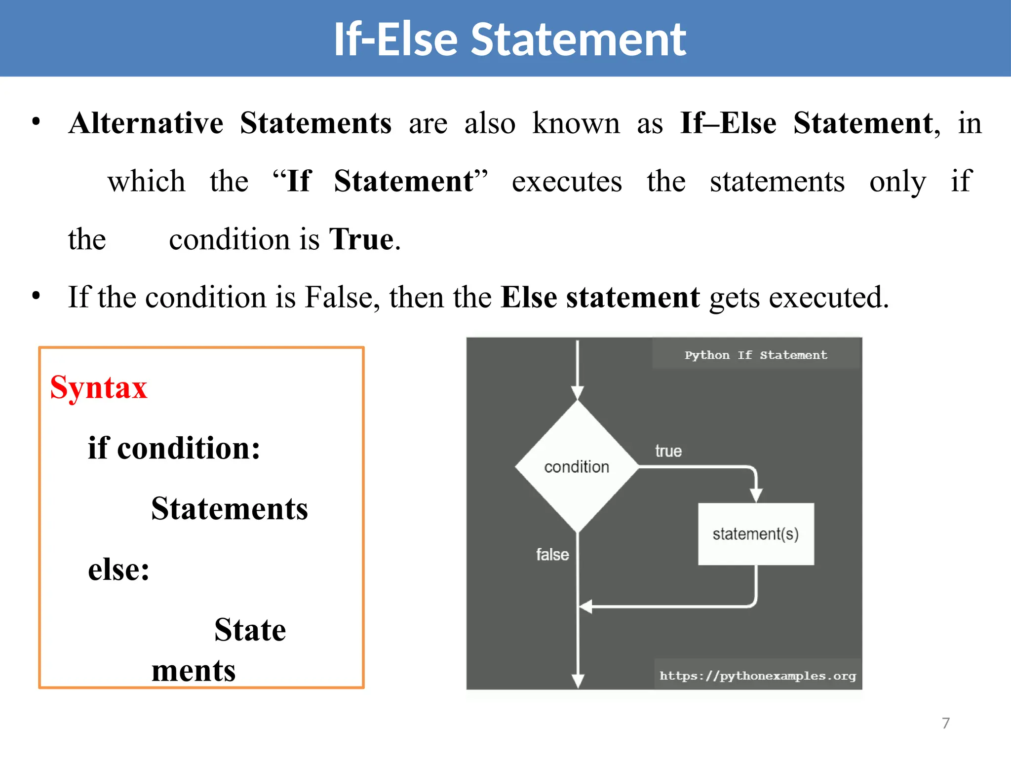 • Alternative Statements are also known as If–Else Statement, in
which the “If Statement” executes the statements only if
the condition is True.
• If the condition is False, then the Else statement gets executed.
If-Else Statement
Syntax
if condition:
Statements
else:
State
ments
7
 