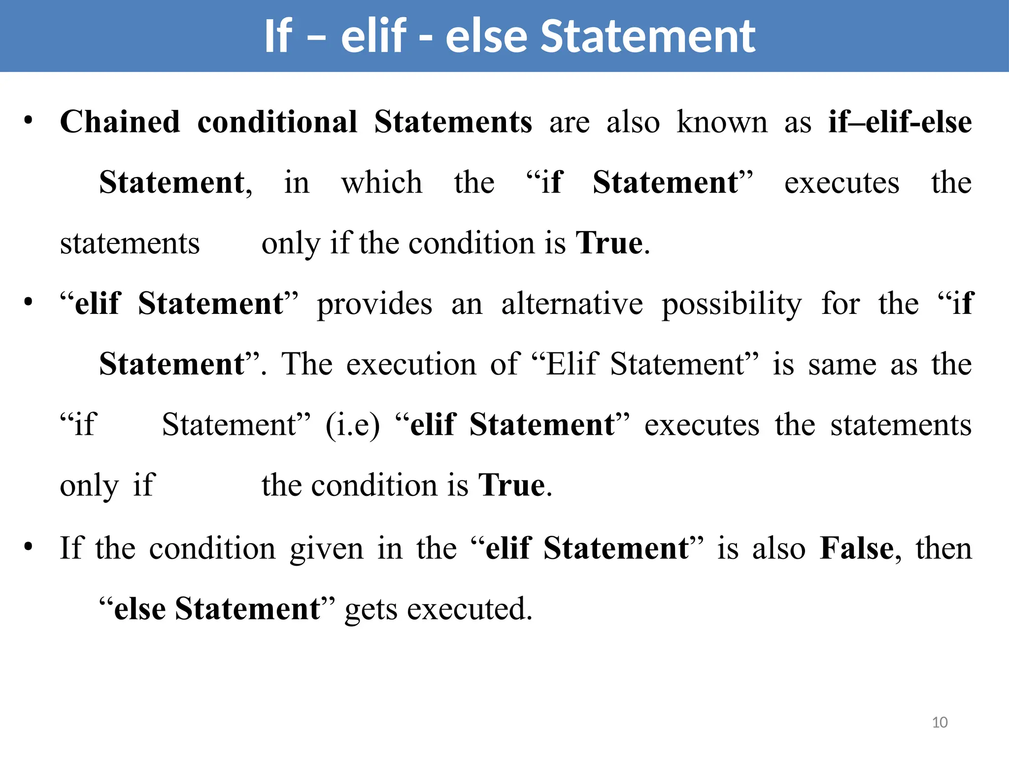 • Chained conditional Statements are also known as if–elif-else
Statement, in which the “if Statement” executes the
statements only if the condition is True.
• “elif Statement” provides an alternative possibility for the “if
Statement”. The execution of “Elif Statement” is same as the
“if Statement” (i.e) “elif Statement” executes the statements
only if the condition is True.
• If the condition given in the “elif Statement” is also False, then
“else Statement” gets executed.
If – elif - else Statement
10
 