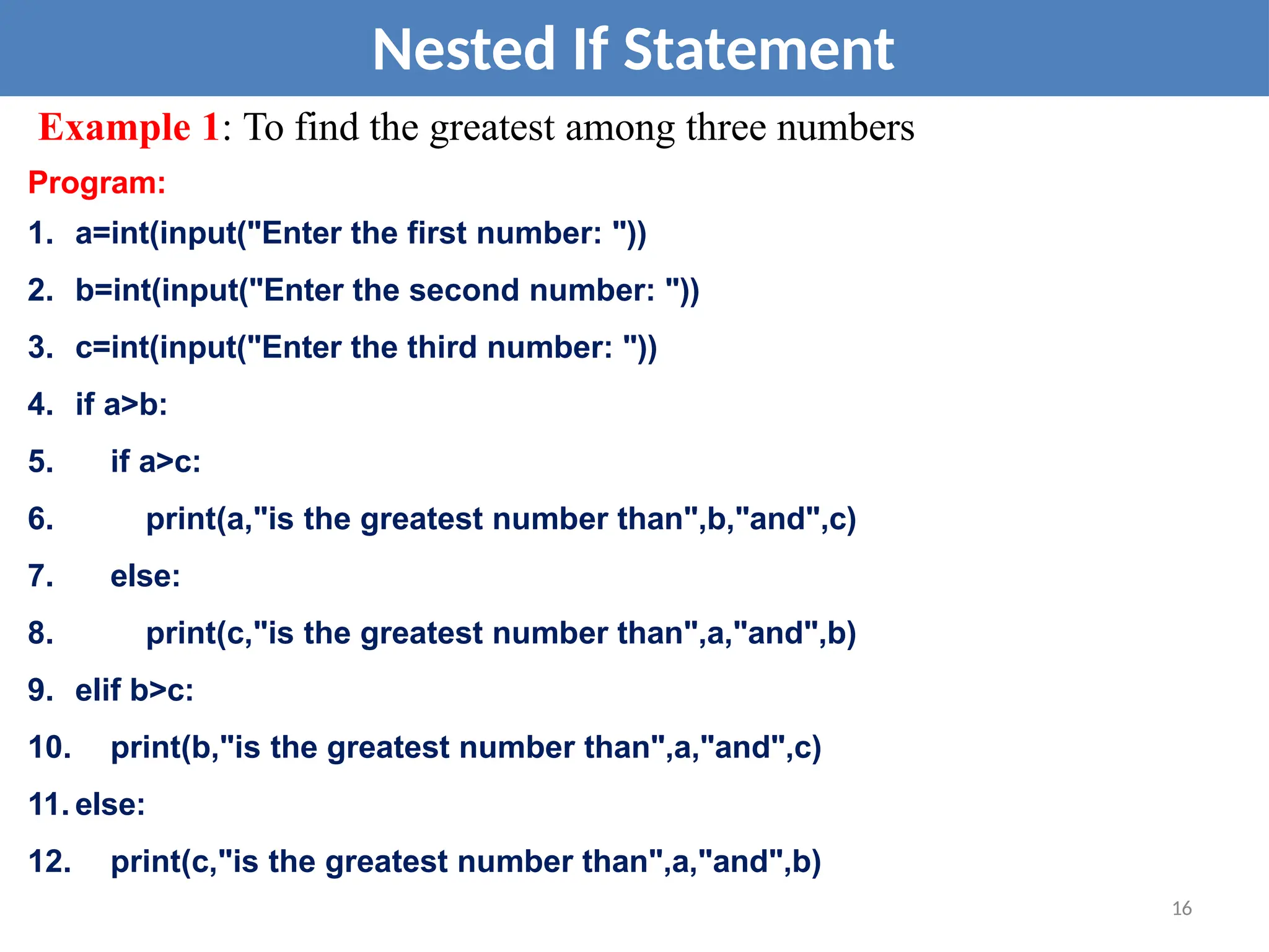 Nested If Statement
Example 1: To find the greatest among three numbers
Program:
1. a=int(input("Enter the first number: "))
2. b=int(input("Enter the second number: "))
3. c=int(input("Enter the third number: "))
4. if a>b:
5. if a>c:
6. print(a,"is the greatest number than",b,"and",c)
7. else:
8. print(c,"is the greatest number than",a,"and",b)
9. elif b>c:
10. print(b,"is the greatest number than",a,"and",c)
11. else:
12. print(c,"is the greatest number than",a,"and",b)
16
 
