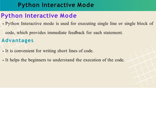 Python Interactive Mode
Python Interactive Mode
Python Interactive mode is used for executing single line or single block of
code, which provides immediate feedback for each statement.
Advantages
It is convenient for writing short lines of code.
It helps the beginners to understand the execution of the code.
 