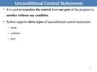 • It is used to transfers the control from one part of the program to
another without any condition.
• Python supports three types of unconditional control statements:
– break
– continue
– pass
Unconditional Control Statements
29
 