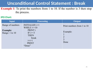 Unconditional Control Statement : Break
Example 1: To print the numbers from 1 to 10. If the number is 3 then stop
the process.
IPO Chart:
Input Processing Output
Range of numbers
Example:
Range: 1 to 10
INITIALIZE i=1
WHILE i<=10
PRINT i
IF i==3
THEN
break
i=i+1
PRINT
“Done”
Print numbers from 1 to 10
Example:
1
2
3
Done
31
 