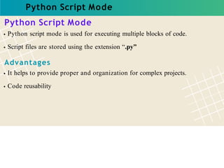 Python Script Mode
Python Script Mode
Python script mode is used for executing multiple blocks of code.
Script files are stored using the extension “.py”
Advantages
It helps to provide proper and organization for complex projects.
Code reusability
 