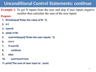 Unconditional Control Statements: continue
Example 1: To get N inputs from the user and skip if user inputs negative
number then calculate the sum of the user inputs
Program:
1. N=int(input("Enter the value of N: "))
2. i=1
3. sum=0
4. while i<=N:
5. num=int(input("Enter the user inputs: "))
6. i=i+1
7. if num<0:
8. continue
9. else:
10. sum=sum+num
11. print('The sum of user input is: ',sum)
39
 
