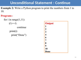 Example 2: Write a Python program to print the numbers from 1 to
10.
Program:-
for i in range(1,11):
if i==5:
continue
print(i)
print(“Done”)
Unconditional Statement : Continue
Output
1
2
3
4
6
7
8
9
10
Done
43
 